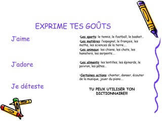 EXPRIME TES GOÛTS TU PEUX UTILISER TON DICTIONNAIRE!!! Je déteste Les aliments : les lentilles, les épinards, le poivron, les pâtes… Certaines actions : chanter, danser, écouter de la musique, jouer du piano…. J’adore Les sports : le tennis, le football, le basket… Les matières : l’espagnol, le français, les maths, les sciences de la terre…. Les animaux : les chiens, les chats, les hamsters, les serpents…. J’aime 