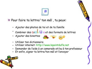 Pour faire ta lettre/ ton mél , tu peux: Ajouter des photos de toi et de ta famille Combiner des  c o u l e u r s  et des formats de lettres Ajouter des binettes  Utiliser ton dictionnaire Utiliser internet:  http://www.lepointdufle.net Demander de l’aide à un camarade et/ou à ton professeur Et enfin, signer ta lettre/ton mél et l’envoyer 