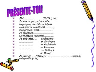 J’ai .................             (13/14..) ans.  Je suis un garçon/ une fille.  un garçon/ une fille de 14 ans.  Mon nom de famille est.............., mon prénom, c’est........................  Je m’appelle……………………………….. On m’appelle (surnom)................. Je suis né(e)  ...       en Espagne  ........................          en Catalogne  ........................          en Andalousie  ........................          en Roumanie ........................ en Hollande ........................          au Maroc. Je suis en ........(classe)  à ...........................................(nom du collège/du lycée)  PRÉSENTE-TOI! 