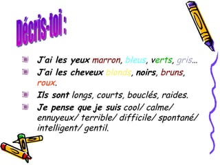J’ai les yeux   marron ,  bleus , v erts ,  gris …  J’ai les cheveux   blonds ,  noirs ,  bruns ,  roux .  Ils sont  longs, courts, bouclés, raides. Je pense que   je suis  cool/ calme/ ennuyeux/ terrible/ difficile/ spontané/ intelligent/ gentil. Décris-toi : 