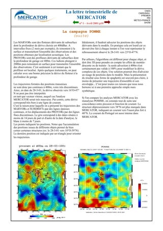 La lettre trimestrielle de
MERCATOR
no 1 - Avril 2001 p10
CNES
CNRS/INSU
IFREMER
IRD
METEO-FRANCE
SHOM
La campagne POMME
(suite)
Les MARVORs sont des flotteurs dérivants de subsurface
dont la profondeur de dérive choisie est 400dBar. A
intervalles fixes (2 mois par exemple), ils remontent à la
surface et transmettent l'ensemble des observations et des
positions obtenues par localisation acoustique. Les
PROVORs sont des profileurs dérivants de subsurface dont
la profondeur de garage est 400m. Ces ludions plongent à
2000m puis remontent en surface pour transmettre l'ensemble
des observations. C'est seulement à cet instant que le
profileur est localisé. Après quelques traitements, on peut
calculer avec une bonne précision la dérive du flotteur à la
profondeur de garage.
Les trajectoires formées des positions transmises
ne sont donc pas continues à 400m, voire très discontinues.
Ainsi, en date du 28-3-01, la dérive observée vers 16°O-47°
N ne peut pas être interprétée
en tant que vecteur vitesse, auquel cas l'analyse
MERCATOR serait très mauvaise. Par contre, cette dérive
correspond très bien à une ligne de courant.
C'est la raison pour laquelle on a présenté les trajectoires des
MARVORs et SURDRIFTs par des lignes épaisses
continues, et les déplacements des PROVORs par des lignes
fines discontinues. Le gris correspond à des dates situées à
moins de 14 jours de part et d'autre de la date d'analyse, le
blanc à moins de 7 jours.
Les points indiquent les positions. Noter que l'accumulation
des positions issues de différents objets permet de bien
cerner certaines structures (ex: le 28-3-01 vers 18°O-39°N).
La dernière position est indiquée par un triangle pour orienter
les trajectoires.
Idéalement, il faudrait advecter les positions des objets
dérivants dans le modèle. En pratique cela est lourd car ce
devrait être fait à chaque instant si l'on veut représenter le
rebroussement observé le 28-3-01 vers 23°O-47°N.
Par ailleurs, l'algorithme est différent pour chaque objet, et
doit être 3D pour prendre en compte les effets de montée-
descente ou de trainée : la seule advection à 400m n'est
certainement pas valide à 100% pour modéliser la dérive
complexe de ces objets. Une solution pourrait être d'advecter
un nuage de positions dans le modèle. Mais la présentation
du résultat sous forme de spaghettis est souvent peu claire, à
moins de présenter une trajectoire d'ensemble et son
enveloppe... C'est pour toutes ces raisons que nous nous
bornons ici à une première approche simple mais
synthétique.
Si l'on compare les analyses MERCATOR avec les
réanalyses POMME, on constate tout de suite une
concordance entre pression et fonction de courant. La
structure dépressionnaire vers 38°N est plus marquée dans
MERCATOR, indiquant un courant vers l'ouest plus fort à
40°N. Le courant du Portugal est aussi intense dans
MERCATOR.
 