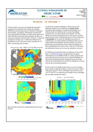 La lettre trimestrielle de
MERCATOR
no 1 - Avril 2001 p3
CNES
CNRS/INSU
IFREMER
IRD
METEO-FRANCE
SHOM
Bizarre, le mélange ?
Certains d'entre vous nous ont signalé des anomalies
concernant la profondeur de la couche de mélange
(MXLB) qui est présentée dans les bulletins océaniques
prévisionnels. En général, l'étonnement concerne des
zones où la MXLB est faible, au milieu d'une région où la
même MXLB est nettement plus profonde. De plus, ces
zones peu stratifiées ont des formes "bizarres", comme par
exemple sur l'analyse du 7-3-2001entre l'Irlande et le
Groenland, ou sur la prévision à deux semaines du 7-2-
2001 au Nord-Ouest de la Galice :
Quel est donc la nature de ce phénomène pour le moins
bizarre?
La notion de couche de mélange ne repose par sur une
définition unique Si l'on s'intéresse aux masses d'eau
(formation d'eau profonde, circulation thermohaline), on
utilisera plutôt une définition de la couche de mélange
construite avec un critère absolu sur la densité. Une fois
définies les classes de densité que l'on veut suivre, ce critère
permet de bien suivre les bilans de masses. Si l'on s'intéresse à
la dynamique de la couche de mélange (convection, re-
stratification), on utilisera plutôt une définition basée sur un
critère relatif sur le gradient vertical de densité. Ce critère
permet de suivre le processus de la couche de mélange, de
façon indépendante des masses d'eau. Noter qu'il existe aussi
des définitions basées sur le niveau de turbulence verticale...
La MXLB qui est présentée dans les bulletins est du second
type, et sa définition précise est donnée dans les pages
d'information du site MERCATOR. Ce critère qui permet de
suivre jour par jour la structure de la couche de mélange est
utilisé dans l'assimilation pour distinguer les processus qui
relèvent de la dynamique de la couche de mélange de ceux qui
relèvent de la circulation générale.
Si l'on revient à l'exemple le plus bizarre, à savoir la langue
d'eau zonale au large de la Galice, et que l'on creuse le sujet à
l'aide de la section 9 "New York-Brest" qui traverse la zone
vers 25°O-45°N, on s'aperçoit que la langue d'eau se distingue
par une faible salinité de surface :
 