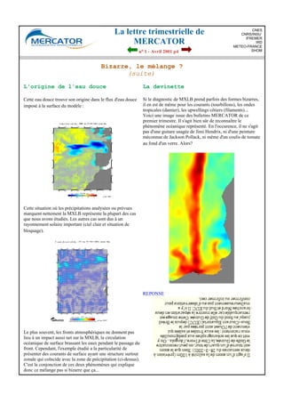 La lettre trimestrielle de
MERCATOR
no 1 - Avril 2001 p4
CNES
CNRS/INSU
IFREMER
IRD
METEO-FRANCE
SHOM
Bizarre, le mélange ?
(suite)
L'origine de l'eau douce
Cette eau douce trouve son origine dans le flux d'eau douce
imposé à la surface du modèle :
Cette situation où les précipitations analysées ou prévues
marquent nettement la MXLB représente la plupart des cas
que nous avons étudiés. Les autres cas sont dus à un
rayonnement solaire important (ciel clair et situation de
bloquage).
Le plus souvent, les fronts atmosphériques ne donnent pas
lieu à un impact aussi net sur la MXLB, la circulation
océanique de surface brassant les eaux pendant le passage du
front. Cependant, l'exemple étudié a la particularité de
présenter des courants de surface ayant une structure surtout
zonale qui coïncide avec la zone de précipitation (ci-dessus).
C'est la conjonction de ces deux phénomènes qui explique
donc ce mélange pas si bizarre que ça...
La devinette
Si le diagnostic de MXLB prend parfois des formes bizarres,
il en est de même pour les courants (tourbillons), les ondes
tropicales (damier), les upwellings côtiers (filaments)...
Voici une image issue des bulletins MERCATOR de ce
premier trimestre. Il s'agit bien sûr de reconnaître le
phénomène océanique représenté. En l'occurence, il ne s'agit
pas d'une guitare usagée de Jimi Hendrix, ni d'une peinture
méconnue de Jackson Pollack, ni même d'un coulis de tomate
au fond d'un verre. Alors?
REPONSE
 