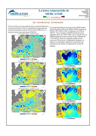 La lettre trimestrielle de
MERCATOR
no 1 - Avril 2001 p5
CNES
CNRS/INSU
IFREMER
IRD
METEO-FRANCE
SHOM
La convection hivernale
L'hiver est fini est il est possible de faire un premier bilan de la
convection hivernale. Voici en introduction un panorama du
contexte dynamique de janvier-février-mars (JFM) de ces 3
dernières années (successivement 99-00-01) :
Ces cartes présentent le niveau de la mer (SSH) analysé
(Topex/Poseidon+ERS-2) de MERCATOR moyenné sur
JFM de 1999, 2000 et 2001 et réfèrencé avec JFM de
1993-95. On y constate un affaiblissement de la gyre
subpolaire (SG). En 1999 et 2001, ceci va de pair avec un
affaiblissement de la partie nord de la gyre subtropicale
(~38°N-48°N). Dans ces conditions, quelle a été la
convection? Pour cerner ce phénomène chaotique car
régulier ou intermittent, superficiel ou profond, nous
commençons par étudier un diagnostic de couche de
mélange.
 