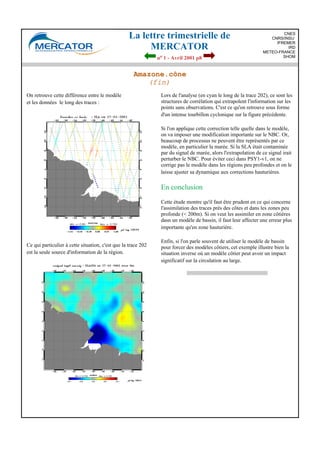 La lettre trimestrielle de
MERCATOR
no 1 - Avril 2001 p8
CNES
CNRS/INSU
IFREMER
IRD
METEO-FRANCE
SHOM
Amazone.cône
(fin)
On retrouve cette différence entre le modèle
et les données le long des traces :
Ce qui particulier à cette situation, c'est que la trace 202
est la seule source d'information de la région.
Lors de l'analyse (en cyan le long de la trace 202), ce sont les
structures de corrélation qui extrapolent l'information sur les
points sans observations. C'est ce qu'on retrouve sous forme
d'un intense tourbillon cyclonique sur la figure précédente.
Si l'on applique cette correction telle quelle dans le modèle,
on va imposer une modification importante sur le NBC. Or,
beaucoup de processus ne peuvent être représentés par ce
modèle, en particulier la marée. Si la SLA était contaminée
par du signal de marée, alors l'extrapolation de ce signal irait
perturber le NBC. Pour éviter ceci dans PSY1-v1, on ne
corrige pas le modèle dans les régions peu profondes et on le
laisse ajuster sa dynamique aux corrections hauturières.
En conclusion
Cette étude montre qu'il faut être prudent en ce qui concerne
l'assimilation des traces près des côtes et dans les zones peu
profonde (< 200m). Si on veut les assimiler en zone côtières
dasn un modèle de bassin, il faut leur affecter une erreur plus
importante qu'en zone hauturière.
Enfin, si l'on parle souvent de utiliser le modèle de bassin
pour forcer des modèles côtiers, cet exemple illustre bien la
situation inverse où un modèle côtier peut avoir un impact
significatif sur la circulation au large.
 