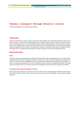 The MERCATOR Quaterly Newsletter N°11 – October 2001 – Page 1
GIP Mercator Océan
Oceanic transport through Atlantic straits
Romain Bourdallé-Badie, Yann Drillet and Karine Béranger
Introduction
Straits play a special role in ocean circulation. They transform water masses, form currents and allow water to flow from one
basin to another. In the North Atlantic and Mediterranean area simulated using the PSY2V1 analysis and forecasting system,
there are numerous straits more or less determining large-scale circulation throughout the basin. This study focuses on straits in
two areas: the Caribbean Sea, where the Gulf Stream is formed, and the North-East Atlantic where the North Atlantic bottom
waters and Greenland current are formed. The present study is based on the transport of water masses computed by PSY2V1
from October 2001 to June 2003 after having divided up the areas into sections. We take a more detailed look at 2002.
Numerical model
PAM
The PSY2V1 analysis and forecasting system implements Mercator’s PAM ocean model (a prototype covering the North Atlantic
and Mediterranean), described in Mercator Newsletter No. 5 [Siefridt et al., 2001]. The PAM configuration was developed from
version 8.1 of the OPA ocean model [Madec et al, 1998] using the physical parameters for the Clipper project [Tréguier et al.,
2001]. The simulated area ranges from 9°N to 70°N in the Atlantic Ocean and covers all the Mediterranean Sea with a horizontal
resolution of between 5 and 7 km. This study only used the free configuration of the PAM model for comparisons with PSY2V1.
Transport through Caribbean straits
Water transport around the islands is deduced from the stream function, which indicates barotropic transport through the straits.
This study with PSY2v1 focuses on 2002, during the spin up to real time, started in October 2001. The study uses the model’s
daily output.
 