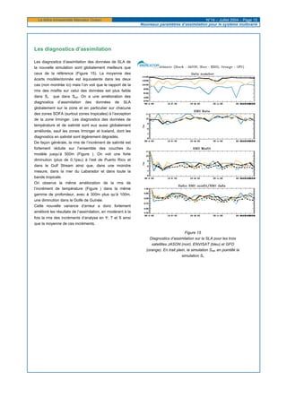 La lettre trimestrielle Mercator Océan N°14 – Juillet 2004 – Page 15
Nouveaux paramètres d’assimilation pour le système multivarié
Les diagnostics d’assimilation
Les diagnostics d’assimilation des données de SLA de
la nouvelle simulation sont globalement meilleurs que
ceux de la référence (Figure 15). La moyenne des
écarts modèle/donnée est équivalente dans les deux
cas (non montrée ici) mais l’on voit que le rapport de la
rms des misfits sur celui des données est plus faible
dans Sv que dans Sref. On a une amélioration des
diagnostics d’assimilation des données de SLA
globalement sur la zone et en particulier sur chacune
des zones SOFA (surtout zones tropicales) à l’exception
de la zone Irminger. Les diagnostics des données de
température et de salinité sont eux aussi globalement
améliorés, sauf les zones Irminger et Iceland, dont les
diagnostics en salinité sont légèrement dégradés.
De façon générale, la rms de l’incrément de salinité est
fortement réduite sur l’ensemble des couches du
modèle jusqu’à 500m (Figure ). On voit une forte
diminution (plus de 0,1psu) à l’est de Puerto Rico et
dans le Gulf Stream ainsi que, dans une moindre
mesure, dans la mer du Labarador et dans toute la
bande tropicale.
On observe la même amélioration de la rms de
l’incrément de température (Figure ) dans la même
gamme de profondeur, avec à 300m plus qu’à 100m,
une diminution dans le Golfe de Guinée.
Cette nouvelle variance d’erreur a donc fortement
amélioré les résultats de l’assimilation, en modérant à la
fois la rms des incréments d’analyse en Ψ, T et S ainsi
que la moyenne de ces incréments.
Figure 15
Diagnostics d’assimilation sur la SLA pour les trois
satellites JASON (noir), ENVISAT (bleu) et GFO
(orange). En trait plein, la simulation Sref, en pointillé la
simulation Sv
 