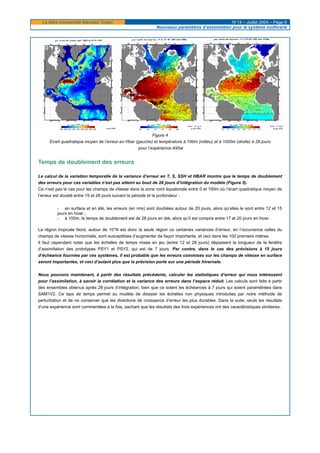 La lettre trimestrielle Mercator Océan N°14 – Juillet 2004 – Page 6
Nouveaux paramètres d’assimilation pour le système multivarié
Figure 4
Ecart quadratique moyen de l’erreur en Hbar (gauche) et température à 100m (milieu) et à 1000m (droite) à 28 jours
pour l’expérience A95w
Temps de doublement des erreurs
Le calcul de la variation temporelle de la variance d’erreur en T, S, SSH et HBAR montre que le temps de doublement
des erreurs pour ces variables n’est pas atteint au bout de 28 jours d’intégration du modèle (Figure 5).
Ce n’est pas le cas pour les champs de vitesse dans la zone nord équatoriale entre 0 et 100m où l’écart quadratique moyen de
l’erreur est doublé entre 15 et 28 jours suivant la période et la profondeur :
- en surface et en été, les erreurs (en rms) sont doublées autour de 20 jours, alors qu’elles le sont entre 12 et 15
jours en hiver ;
- à 100m, le temps de doublement est de 28 jours en été, alors qu’il est compris entre 17 et 20 jours en hiver.
La région tropicale Nord, autour de 10°N est donc la seule région où certaines variances d’erreur, en l’occurrence celles du
champs de vitesse horizontale, sont susceptibles d’augmenter de façon importante, et ceci dans les 100 premiers mètres.
Il faut cependant noter que les échelles de temps mises en jeu (entre 12 et 28 jours) dépassent la longueur de la fenêtre
d’assimilation des prototypes PSY1 et PSY2, qui est de 7 jours. Par contre, dans le cas des prévisions à 15 jours
d’échéance fournies par ces systèmes, il est probable que les erreurs commises sur les champs de vitesse en surface
seront importantes, et ceci d’autant plus que la prévision porte sur une période hivernale.
Nous pouvons maintenant, à partir des résultats précédents, calculer les statistiques d’erreur qui nous intéressent
pour l’assimilation, à savoir la corrélation et la variance des erreurs dans l’espace réduit. Les calculs sont faits à partir
des ensembles obtenus après 28 jours d’intégration, bien que ce soient les échéances à 7 jours qui soient paramétrées dans
SAM1V2. Ce laps de temps permet au modèle de dissiper les échelles non physiques introduites par notre méthode de
perturbation et de ne conserver que les directions de croissance d’erreur les plus durables. Dans la suite, seuls les résultats
d’une expérience sont commentées à la fois, sachant que les résultats des trois expériences ont des caractéristiques similaires.
 