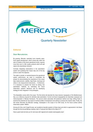 Mercator Ocean Quarterly Newsletter #17 – April 2005 – Page 1
GIP Mercator Ocean
Quarterly Newsletter
Editorial
Dear Mercatorian,
By growing, Mercator resolutely turns towards users.
Such logical development, which comes also within the
wish of creation of the future operational centre, requires
more than ever to offer quality products which will well
reply to the downstream demand.
Correctly integrating observations in the assimilation
system and qualifying their impact stay one of the key
points to reach this objective.
The stake is double: to maintain/improve the operational
system performance, we need to consolidate the
present by demonstrating the importance of the ocean
data measurements: satellite, Argo floats, moorings and
others in situ measurement instruments, ... Furthermore,
it is necessary to prepare the future by testing new
assimilation methods, by estimating the future
observation systems relevance and by developing
strategy for their integration in the prototypes...
This Newsletter comes within this scope. The first article will describe the mean dynamic topography of the Mediterranean
Sea, as a reference required for altimetric data assimilation. Current and future topographies are described, assessed and
intercomparated in Mersea framework. The second article associates 4D-variational method and Argo drifting floats to
examine the potential we may expect of vertical profiles of temperature and salinity to produce the oceanic state. Finally, the
last article describes the Mercator strategy, developped in the scope of an ESA study, for the future surface salinity
observation system: SMOS.
Among all of this, don't forget Europe, par excellence topically question at these days and which is approached in the News
through the first annual Mersea meeting, held in Toulouse from March 29 to March 31
st
.
Have a good read and see you for next issue with regional and coastal oceanography topic!
 