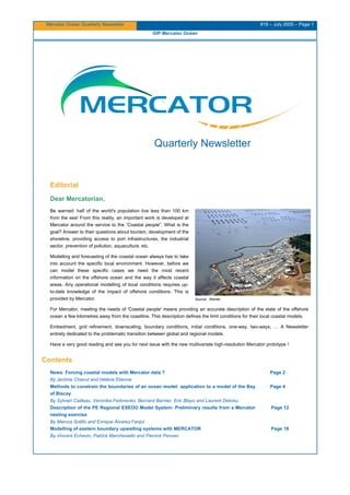 Mercator Ocean Quarterly Newsletter #18 – July 2005 – Page 1
GIP Mercator Océan
Quarterly Newsletter
Editorial
Dear Mercatorian,
Be warned: half of the world's population live less than 100 km
from the sea! From this reality, an important work is developed at
Mercator around the service to the “Coastal people”. What is the
goal? Answer to their questions about tourism, development of the
shoreline, providing access to port infrastructures, the industrial
sector, prevention of pollution, aquaculture, etc.
Modelling and forecasting of the coastal ocean always has to take
into account the specific local environment. However, before we
can model these specific cases we need the most recent
information on the offshore ocean and the way it affects coastal
areas. Any operational modelling of local conditions requires up-
to-date knowledge of the impact of offshore conditions. This is
provided by Mercator. Source : Ifremer
For Mercator, meeting the needs of 'Coastal people' means providing an accurate description of the state of the offshore
ocean a few kilometres away from the coastline. This description defines the limit conditions for their local coastal models.
Embedment, grid refinement, downscaling, boundary conditions, initial conditions, one-way, two-ways, … A Newsletter
entirely dedicated to the problematic transition between global and regional models.
Have a very good reading and see you for next issue with the new multivariate high-resolution Mercator prototype !
Contents
News: Forcing coastal models with Mercator data ?
By Jerôme Chanut and Hélène Etienne
Methods to constrain the boundaries of an ocean model: application to a model of the Bay
of Biscay
By Sylvain Cailleau, Veronika Fedorenko, Bernard Barnier, Eric Blayo and Laurent Debreu
Description of the PE Regional ESEOO Model System: Preliminary results from a Mercator
nesting exercise
By Marcos Sotillo and Enrique Álvarez Fanjul
Modelling of eastern boundary upwelling systems with MERCATOR
By Vincent Echevin, Patrick Marchesiello and Pierrick Penven
Page 2
Page 4
Page 12
Page 18
 