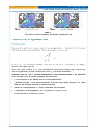 La lettre trimestrielle Mercator Océan N°19 – Octobre 2005 – Page 11
PSY2v2, le nouveau prototype opérationnel haute résolution de Mercator
Figure 9
Ecart type des incréments en température et en salinité à 300m sur l’année 2004.
Comparaison avec les hypothèses a priori
Variance expliquée
L’idée est de vérifier que la fraction de variance expliquée de la variable y en prévision à 7 jours reste proche de 1 par valeurs
inférieures. En notant yp la variable prévue à 7 jours et ya la variable analysée, on veut donc que :
1
y
a
2
y
a
y
p
2
1 ≈
−
−
En pratique, nous avons restreint notre vérification au niveau de la mer, à la SST et à la température et à la salinité aux
profondeurs 100m et 300m (Figure 10).
Quelque soit la variable considérée, on peut voir que le système reproduit globalement près de 80% du signal. Ce pourcentage
décroît avec la profondeur ce qui est dû à la décroissance du terme ||ya||
2
représentant la variabilité de ya.
Les différentes cartes de la Figure 10 permettent de mettre en évidence certaines carences du système. En effet, la fraction de
variance expliqué en hauteur de mer laisse apparaître des défauts concernant :
• la circulation moyenne (et donc la MSSH utilisée dans l’algorithme d’assimilation).
• la discrétisation verticale. Il faudrait probablement davantage de résolution verticale dans le modèle jusque vers 700-800
mètres pour bien résoudre la baroclinicité de la thermocline principale.
• La fraction de variance expliquée en SST laisse elle apparaître des défauts concernant :
• la cohérence entre la climatologie Reynaud et la SST Reynolds dans la « buffer zone » sud.
• l’absence de modèle de glace (côtes du Groenland).
 