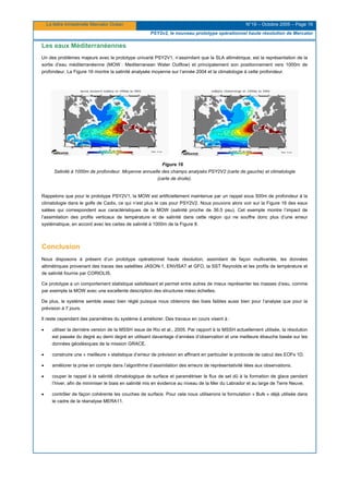 La lettre trimestrielle Mercator Océan N°19 – Octobre 2005 – Page 16
PSY2v2, le nouveau prototype opérationnel haute résolution de Mercator
Les eaux Méditerranéennes
Un des problèmes majeurs avec le prototype univarié PSY2V1, n’assimilant que la SLA altimétrique, est la représentation de la
sortie d’eau méditerranéenne (MOW : Mediterranean Water Outflow) et principalement son positionnement vers 1000m de
profondeur. La Figure 16 montre la salinité analysée moyenne sur l’année 2004 et la climatologie à cette profondeur.
Figure 16
Salinité à 1000m de profondeur. Moyenne annuelle des champs analysés PSY2V2 (carte de gauche) et climatologie
(carte de droite).
Rappelons que pour le prototype PSY2V1, la MOW est artificiellement maintenue par un rappel sous 500m de profondeur à la
climatologie dans le golfe de Cadix, ce qui n’est plus le cas pour PSY2V2. Nous pouvons alors voir sur la Figure 16 des eaux
salées qui correspondent aux caractéristiques de la MOW (salinité proche de 36.5 psu). Cet exemple montre l’impact de
l’assimilation des profils verticaux de température et de salinité dans cette région qui ne souffre donc plus d’une erreur
systématique, en accord avec les cartes de salinité à 1000m de la Figure 8.
Conclusion
Nous disposons à présent d’un prototype opérationnel haute résolution, assimilant de façon multivariée, les données
altimétriques provenant des traces des satellites JASON-1, ENVISAT et GFO, la SST Reynolds et les profils de température et
de salinité fournis par CORIOLIS.
Ce prototype a un comportement statistique satisfaisant et permet entre autres de mieux représenter les masses d’eau, comme
par exemple la MOW avec une excellente description des structures méso échelles.
De plus, le système semble assez bien réglé puisque nous obtenons des biais faibles aussi bien pour l’analyse que pour la
prévision à 7 jours.
Il reste cependant des paramètres du système à améliorer. Des travaux en cours visent à :
• utiliser la dernière version de la MSSH issue de Rio et al., 2005. Par rapport à la MSSH actuellement utilisée, la résolution
est passée du degré au demi degré en utilisant davantage d’années d’observation et une meilleure ébauche basée sur les
données géodésiques de la mission GRACE.
• construire une « meilleure » statistique d’erreur de prévision en affinant en particulier le protocole de calcul des EOFs 1D.
• améliorer la prise en compte dans l’algorithme d’assimilation des erreurs de représentativité liées aux observations.
• couper le rappel à la salinité climatologique de surface et paramétriser le flux de sel dû à la formation de glace pendant
l’hiver, afin de minimiser le biais en salinité mis en évidence au niveau de la Mer du Labrador et au large de Terre Neuve.
• contrôler de façon cohérente les couches de surface. Pour cela nous utiliserons la formulation « Bulk » déjà utilisée dans
le cadre de la réanalyse MERA11.
 
