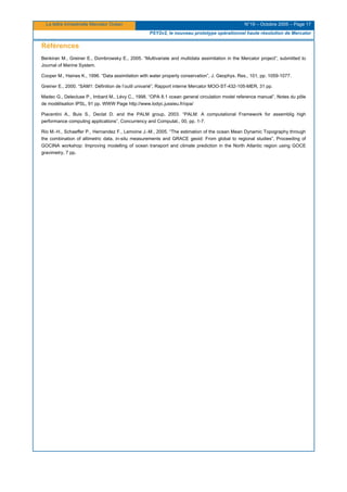La lettre trimestrielle Mercator Océan N°19 – Octobre 2005 – Page 17
PSY2v2, le nouveau prototype opérationnel haute résolution de Mercator
Références
Benkiran M., Greiner E., Dombrowsky E., 2005. “Multivariate and multidata assimilation in the Mercator project”, submitted to
Journal of Marine System.
Cooper M., Haines K., 1996. “Data assimilation with water property conservation”, J. Geophys. Res., 101, pp. 1059-1077.
Greiner E., 2000. “SAM1: Définition de l’outil univarié”, Rapport interne Mercator MOO-ST-432-105-MER, 31 pp.
Madec G., Delecluse P., Imbard M., Lévy C., 1998. “OPA 8.1 ocean general circulation model reference manual”, Notes du pôle
de modélisation IPSL, 91 pp. WWW Page http://www.lodyc.jussieu.fr/opa/
Piacentini A., Buis S., Declat D. and the PALM group, 2003. “PALM: A computational Framework for assemblig high
performance computing applications”, Concurrency and Computat., 00, pp. 1-7.
Rio M.-H., Schaeffer P., Hernandez F., Lemoine J.-M., 2005. “The estimation of the ocean Mean Dynamic Topography through
the combination of altimetric data, in-situ measurements and GRACE geoid: From global to regional studies”, Proceeding of
GOCINA workshop: Improving modelling of ocean transport and climate prediction in the North Atlantic region using GOCE
gravimetry, 7 pp.
 