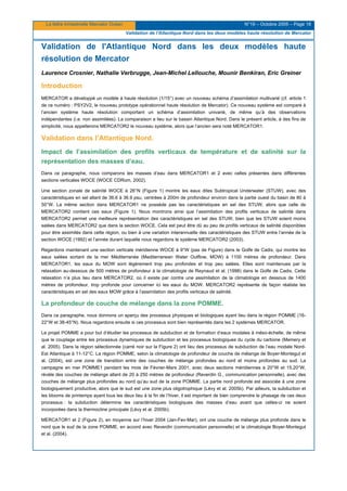 La lettre trimestrielle Mercator Océan N°19 – Octobre 2005 – Page 18
Validation de l'Atlantique Nord dans les deux modèles haute résolution de Mercator
Validation de l'Atlantique Nord dans les deux modèles haute
résolution de Mercator
Laurence Crosnier, Nathalie Verbrugge, Jean-Michel Lellouche, Mounir Benkiran, Eric Greiner
Introduction
MERCATOR a développé un modèle à haute résolution (1/15°) avec un nouveau schéma d’assimilation multivarié (cf. article 1
de ce numéro : PSY2V2, le nouveau prototype opérationnel haute résolution de Mercator). Ce nouveau système est comparé à
l’ancien système haute résolution comportant un schéma d’assimilation univarié, de même qu’à des observations
indépendantes (i.e. non assimilées). La comparaison a lieu sur le bassin Atlantique Nord. Dans le présent article, à des fins de
simplicité, nous appellerons MERCATOR2 le nouveau système, alors que l’ancien sera noté MERCATOR1.
Validation dans l’Atlantique Nord.
Impact de l’assimilation des profils verticaux de température et de salinité sur la
représentation des masses d’eau.
Dans ce paragraphe, nous comparons les masses d’eau dans MERCATOR1 et 2 avec celles présentes dans différentes
sections verticales WOCE (WOCE CDRom, 2002).
Une section zonale de salinité WOCE à 26°N (Figure 1) montre les eaux dites Subtropical Underwater (STUW), avec des
caractéristiques en sel allant de 36.6 à 36.9 psu, centrées à 200m de profondeur environ dans la partie ouest du basin de 80 à
50°W. La même section dans MERCATOR1 ne possède pas les caractéristiques en sel des STUW, alors que celle de
MERCATOR2 contient ces eaux (Figure 1). Nous montrons ainsi que l’assimilation des profils verticaux de salinité dans
MERCATOR2 permet une meilleure représentation des caractéristiques en sel des STUW, bien que les STUW soient moins
salées dans MERCATOR2 que dans la section WOCE. Cela est peut être dû au peu de profils verticaux de salinité disponibles
pour être assimilés dans cette région, ou bien à une variation interannuelle des caractéristiques des STUW entre l’année de la
section WOCE (1992) et l’année durant laquelle nous regardons le système MERCATOR2 (2003).
Regardons maintenant une section verticale méridienne WOCE à 9°W (pas de Figure) dans le Golfe de Cadix, qui montre les
eaux salées sortant de la mer Méditerranée (Mediterranean Water Outflow, MOW) à 1100 mètres de profondeur. Dans
MERCATOR1, les eaux du MOW sont légèrement trop peu profondes et trop peu salées. Elles sont maintenues par la
relaxation au-dessous de 500 mètres de profondeur à la climatologie de Reynaud et al. (1998) dans le Golfe de Cadix. Cette
relaxation n’a plus lieu dans MERCATOR2, où il existe par contre une assimilation de la climatologie en dessous de 1400
mètres de profondeur, trop profonde pour concerner ici les eaux du MOW. MERCATOR2 représente de façon réaliste les
caractéristiques en sel des eaux MOW grâce à l’assimilation des profils verticaux de salinité.
La profondeur de couche de mélange dans la zone POMME.
Dans ce paragraphe, nous donnons un aperçu des processus physiques et biologiques ayant lieu dans la région POMME (16-
22°W et 38-45°N). Nous regardons ensuite si ces processus sont bien représentés dans les 2 systèmes MERCATOR.
Le projet POMME a pour but d’étudier les processus de subduction et de formation d’eaux modales à méso-échelle, de même
que le couplage entre les processus dynamiques de subduction et les processus biologiques du cycle du carbone (Memery et
al. 2005). Dans la région sélectionnée (carré noir sur la Figure 2) ont lieu des processus de subduction de l’eau modale Nord-
Est Atlantique à 11-12°C. La région POMME, selon la climatologie de profondeur de couche de mélange de Boyer-Montegut et
al. (2004), est une zone de transition entre des couches de mélange profondes au nord et moins profondes au sud. La
campagne en mer POMME1 pendant les mois de Février-Mars 2001, avec deux sections méridiennes à 20°W et 15.20°W,
révèle des couches de mélange allant de 20 à 250 mètres de profondeur (Reverdin G., communication personnelle), avec des
couches de mélange plus profondes au nord qu’au sud de la zone POMME. La partie nord profonde est associée à une zone
biologiquement productive, alors que le sud est une zone plus oligotrophique (Lévy et al. 2005b). Par ailleurs, la subduction et
les blooms de printemps ayant tous les deux lieu à la fin de l’hiver, il est important de bien comprendre le phasage de ces deux
processus : la subduction détermine les caractéristiques biologiques des masses d’eau avant que celles-ci ne soient
incorporées dans la thermocline principale (Lévy et al. 2005b).
MERCATOR1 et 2 (Figure 2), en moyenne sur l’hiver 2004 (Jan-Fev-Mar), ont une couche de mélange plus profonde dans le
nord que le sud de la zone POMME, en accord avec Reverdin (communication personnelle) et la climatologie Boyer-Montegut
et al. (2004).
 