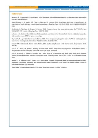 La lettre trimestrielle Mercator Océan N°19 – Octobre 2005 – Page 21
Validation de l'Atlantique Nord dans les deux modèles haute résolution de Mercator
Références
Benkiran, M., E. Greiner and E. Dombrowsky, 2005, Multivariate and multidata assimilation in the Mercator project, submitted to
Journal of Marine Systems.
Boyer-Montegut C., G. Madec, A.S. Fisher, A. Lazar and D. Ludicone, 2004, Mixed layer depth over the global ocean: An
examination of profile data and a profile-based climatology, J. Geophys. Res., Vol 109, C12003, doi:10.1029/2004JC002378,
2004.
Candela J., S. Tanahara, M. Crepon, B. Barnier, 2003, Yucatan channel flow: observations versus CLIPPER ATL6 and
MERCATOR PAM models, J. Geophys. Res., 108(C12), 3385.
Lellouche J.M., Benkiran M. and E.Greiner, Multivariate Data Assimilation in the Mercator North Atlantic and Mediterranean Sea
high resolution model, 2005, Eurogoos proceedings.
Reynaud T., P. Legrand, H. Mercier and B. Barnier, 1998, A new analysis of hydrographic data in the Atlantic and its application
to an inverse modeling study, International WOCE newsletter, 32, 29-31, 1998.
Treguier A.M., O. Boebel, B. Barnier and G. Madec, 2003, Agulhas eddy fluxes in a 1/6° Atlantic model, Deep Sea res. II, 50,
251-280.
Levy M., Y. Lehahn, J.M. Andre, L. Memery, H. Loisel and E. Heifetz, 2005a, Production regimes in the NorthEast Atlantic: a
study based on Seawifs chlorophyll and OGCM mixed layer depth., submitted.
Levy M., M. Gavart, L. Memery, G. Caniaux and A. Paci, 2005b, A 4D-mesoscale map of the spring bloom in the northeast
Atlantic (POMME experiment): results of a prognostic model, J. Geophys. Res., Vol 110, C7, C07S21 10.1029/2004JC002588,
2005.
Memery L., G. Reverdin, and J. Paillet, 2005, The POMME Program (Programme Ocean Multidisciplinaire Meso Echelle).
Subduction, thermocline ventilation, and biogeochemical tracer distribution in the North-East Atlantic Ocean: Impact of
mesoscale dynamics, EOS, submitted.
World Ocean Circulation Experiment (WOCE), 2002, Global data Version 3.0, 2002, 2CDroms.
 