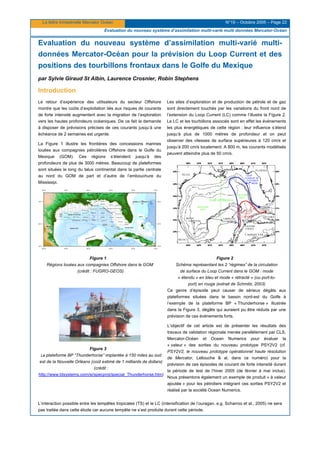 La lettre trimestrielle Mercator Océan N°19 – Octobre 2005 – Page 22
Evaluation du nouveau système d’assimilation multi-varié multi données Mercator-Océan
Evaluation du nouveau système d’assimilation multi-varié multi-
données Mercator-Océan pour la prévision du Loop Current et des
positions des tourbillons frontaux dans le Golfe du Mexique
par Sylvie Giraud St Albin, Laurence Crosnier, Robin Stephens
Introduction
Le retour d’expérience des utilisateurs du secteur Offshore
montre que les coûts d’exploitation liés aux risques de courants
de forte intensité augmentent avec la migration de l’exploration
vers les hautes profondeurs océaniques. De ce fait la demande
à disposer de prévisions précises de ces courants jusqu’à une
échéance de 2 semaines est urgente.
La Figure 1 illustre les frontières des concessions marines
louées aux compagnies pétrolières Offshore dans le Golfe du
Mexique (GOM). Ces régions s’étendent jusqu’à des
profondeurs de plus de 3000 mètres. Beaucoup de plateformes
sont situées le long du talus continental dans la partie centrale
au nord du GOM de part et d’autre de l’embouchure du
Mississipi.
Les sites d’exploration et de production de pétrole et de gaz
sont directement touchés par les variations du front nord de
l’extension du Loop Current (LC) comme l’illustre la Figure 2.
Le LC et les tourbillons associés sont en effet les événements
les plus énergétiques de cette région : leur influence s’étend
jusqu’à plus de 1000 mètres de profondeur et on peut
observer des vitesses de surface supérieures à 120 cm/s et
jusqu’à 200 cm/s localement. A 800 m, les courants modélisés
peuvent atteindre plus de 50 cm/s.
Figure 1
Régions louées aux compagnies Offshore dans le GOM
(crédit : FUGRO-GEOS)
Figure 2
Schéma représentant les 2 “régimes” de la circulation
de surface du Loop Current dans le GOM : mode
« étendu » en bleu et mode « rétracté » (ou port-to-
port) en rouge (extrait de Schmitz, 2003)
Figure 3
La plateforme BP “Thunderhorse” implantée à 150 miles au sud
est de la Nouvelle Orléans (coût estimé de 1 milliards de dollars)
(crédit :
http://www.ldsystems.com/si/specproj/special_Thunderhorse.htm)
Ce genre d’épisode peut causer de sérieux dégâts aux
plateformes situées dans le bassin nord-est du Golfe à
l’exemple de la plateforme BP « Thunderhorse » illustrée
dans la Figure 3, dégâts qui auraient pu être réduits par une
prévision de ces événements forts.
L’objectif de cet article est de présenter les résultats des
travaux de validation régionale menée parallèlement par CLS,
Mercator-Océan et Ocean Numerics pour évaluer la
« valeur » des sorties du nouveau prototype PSY2V2 (cf.
PSY2V2, le nouveau prototype opérationnel haute résolution
de Mercator, Lellouche & al. dans ce numéro) pour la
prévision de ces épisodes de courant de forte intensité durant
la période de test de l’hiver 2005 (de février à mai inclus).
Nous présentons également un exemple de produit « à valeur
ajoutée » pour les pétroliers intégrant ces sorties PSY2V2 et
réalisé par la société Ocean Numerics.
L’interaction possible entre les tempêtes tropicales (TS) et le LC (intensification de l’ouragan, e.g. Scharroo et al., 2005) ne sera
pas traitée dans cette étude car aucune tempête ne s’est produite durant cette période.
 