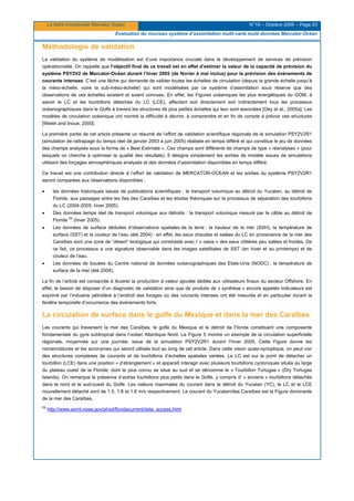 La lettre trimestrielle Mercator Océan N°19 – Octobre 2005 – Page 23
Evaluation du nouveau système d’assimilation multi-varié multi données Mercator-Océan
Méthodologie de validation
La validation du système de modélisation est d’une importance cruciale dans le développement de services de prévision
opérationnelle. On rappelle que l’objectif final de ce travail est en effet d’estimer la valeur de la capacité de prévision du
système PSY2V2 de Mercator-Océan durant l’hiver 2005 (de février à mai inclus) pour la prévision des événements de
courants intenses. C’est une tâche qui demande de valider toutes les échelles de circulation (depuis la grande échelle jusqu’à
la méso-échelle, voire la sub-méso-échelle) qui sont modélisées par ce système d’assimilation sous réserve que des
observations de ces échelles existent et soient connues. En effet, les Figures océaniques les plus énergétiques du GOM, à
savoir le LC et les tourbillons détachés du LC (LCE), affectent soit directement soit indirectement tous les processus
océanographiques dans le Golfe à travers les structures de plus petites échelles qui leur sont associées [Oey et al., 2005a]. Les
modèles de circulation océanique ont montré la difficulté à décrire, à comprendre et en fin de compte à prévoir ces structures
[Welsh and Inoue, 2000].
La première partie de cet article présente un résumé de l’effort de validation scientifique régionale de la simulation PSY2V2R1
(simulation de rattrapage du temps réel de janvier 2003 à juin 2005) réalisée en temps différé et qui constitue le jeu de données
des champs analysés sous la forme de « Best Estimate ». Ces champs sont différents de champs de type « réanalyses » (pour
lesquels on cherche à optimiser la qualité des résultats). Il désigne simplement les sorties de modèle issues de simulations
utilisant des forçages atmosphériques analysés et des données d’assimilation disponibles en temps différé.
Ce travail est une contribution directe à l’effort de validation de MERCATOR-OCEAN et les sorties du système PSY2V2R1
seront comparées aux observations disponibles :
• les données historiques issues de publications scientifiques : le transport volumique au détroit du Yucatan, au détroit de
Floride, aux passages entre les îles des Caraïbes et les études théoriques sur le processus de séparation des tourbillons
du LC (2004-2005, hiver 2005).
• Des données temps réel de transport volumique aux détroits : le transport volumique mesuré par le câble au détroit de
Floride
(1)
(hiver 2005).
• Les données de surface déduites d’observations spatiales de la terre : la hauteur de la mer (SSH), la température de
surface (SST) et la couleur de l’eau (été 2004) : en effet, les eaux chaudes et salées du LC en provenance de la mer des
Caraïbes sont une zone de “désert” biologique qui constraste avec l’ « oasis » des eaux côtières peu salées et froides. De
ce fait, ce processus a une signature observable dans les images satellitales de SST (en hiver et au printemps) et de
couleur de l’eau.
• Les données de bouées du Centre national de données océanographiques des Etats-Unis (NODC) : la température de
surface de la mer (été 2004).
La fin de l’article est consacrée à illustrer la production à valeur ajoutée dédiée aux utilisateurs finaux du secteur Offshore. En
effet, le besoin de disposer d’un diagnostic de validation ainsi que de produits de « synthèse » encore appelés indicateurs est
exprimé par l’industrie pétrolière à l’endroit des forages où des courants intenses ont été mesurés et en particulier durant la
fenêtre temporelle d’occurrence des événements forts.
La circulation de surface dans le golfe du Mexique et dans la mer des Caraïbes
Les courants qui traversent la mer des Caraïbes, le golfe du Mexique et le détroit de Floride constituent une composante
fondamentale du gyre subtropical dans l’océan Atlantique Nord. La Figure 5 montre un exemple de la circulation superficielle
régionale, moyennée sur une journée, issue de la simulation PSY2V2R1 durant l’hiver 2005. Cette Figure donne les
nomenclatures et les acronymes qui seront utilisés tout au long de cet article. Dans cette vision quasi-synoptique, on peut voir
des structures complexes de courants et de tourbillons d’échelles spatiales variées. Le LC est sur le point de détacher un
tourbillon (LCE) dans une position « d’étranglement » et apparaît interagir avec plusieurs tourbillons cycloniques situés au large
du plateau ouest de la Floride, dont le plus connu se situe au sud et se dénomme le « Tourbillon Tortugas » (Dry Tortugas
Islands). On remarque la présence d’autres tourbillons plus petits dans le Golfe, y compris d’ « anciens » tourbillons détachés
dans le nord et le sud-ouest du Golfe. Les valeurs maximales du courant dans le détroit du Yucatan (YC), le LC et le LCE
nouvellement détaché sont de 1.5, 1.8 et 1.6 m/s respectivement. Le courant du Yucatan/des Caraïbes est la Figure dominante
de la mer des Caraïbes.
(1)
http://www.aoml.noaa.gov/phod/floridacurrent/data_access.html
 