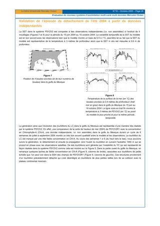 La lettre trimestrielle Mercator Océan N°19 – Octobre 2005 – Page 26
Evaluation du nouveau système d’assimilation multi-varié multi données Mercator-Océan
Validation de l’épisode de détachement de l’été 2004 à partir de données
indépendantes
La SST dans le système PSY2V2 est comparée à des observations indépendantes (i.e. non assimilées) à l’endroit de 4
mouillages (Figures 7 et 8) pour la période du 15 juin 2004 au 19 octobre 2004. La variabilité temporelle de la SST du modèle
est en bon accord avec les observations bien que le modèle montre un biais de 0.5 à 1°C, peut-être lié au fait que la SST du
modèle est représentative de la température à 3 mètres de profondeur alors que la SST in situ est mesurée à 0.6 m de
profondeur.
Figure 7
Position de 4 bouées ancrées (et de leur numéros de
bouées) dans le golfe du Mexique
Figure 8
Température de la surface de la mer (en °C) des
bouées ancrées (à 0.6 mètres de profondeur) (trait
noir en gras) dans le golfe du Mexique du 15 juin au
19 octobre 2004. La ligne noire en trait fin montre la
température à 3 mètres de PSY2V2 (en °C) au point
du modèle le plus proche et pour la même période
temporelle
La génération ainsi que l’évolution des tourbillons du LC dans le golfe du Mexique est représentée d’une manière très réaliste
par le système PSY2V2. En effet, une comparaison de la carte de hauteur de mer (SSH) de PSY2V2R1 avec la concentration
en Chlorophylle-A (Chl-A, une donnée indépendante, i.e. non assimilée) dans le golfe du Mexique durant un cycle de 6
semaines de juillet à septembre 2004 montre un très bon accord qualitatif entre le modèle et les observations. Le tourbillon du
LC est marqué par une très faible concentration en Chl-A. Au cours des semaines 1 à 6 (du haut vers le bas), nous pouvons
suivre la génération, le détachement et ensuite la propagation vers l’ouest du tourbillon en suivant l’isobathe 1000 m qui se
produit en phase avec les observations satellites. De tels tourbillons sont générés par l’instabilité du YC qui est représenté de
façon réaliste dans le système PSY2V2 comme cela est montré sur la Figure 5. Dans la partie ouest du golfe du Mexique, on
remarque quelques taches de faible concentration en Chl-A (Figure 9, colonne de droite), associées aux tourbillons de petite
échelle que l’on peut voir dans la SSH des champs de PSY2V2R1 (Figure 9, colonne de gauche). Ces structures proviennent
d’un tourbillon précédemment détaché qui s’est désintégré en tourbillons de plus petites tailles lors de sa collision avec le
plateau continental mexicain.
 