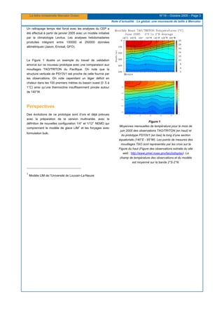 La lettre trimestrielle Mercator Océan N°19 – Octobre 2005 – Page 3
Note d’actualité : Le global, une nouveauté de taille à Mercator
Un rattrapage temps réel forcé avec les analyses du CEP a
été effectué à partir de janvier 2005 avec un modèle initialisé
par la climatologie Levitus. Les analyses hebdomadaires
produites intègrent entre 100000 et 250000 données
altimétriques (Jason, Envisat, GFO).
La Figure 1 illustre un exemple du travail de validation
amorcé sur ce nouveau prototype avec une comparaison aux
mouillages TAO/TRITON du Pacifique. On note que la
structure verticale de PSY3V1 est proche de celle fournie par
les observations. On note cependant un léger déficit en
chaleur dans les 100 premiers mètres du bassin ouest (0 .5 à
1°C) ainsi qu’une thermocline insuffisamment pincée autour
de 140°W.
Perspectives
Des évolutions de ce prototype sont d’ors et déjà prévues
avec la préparation de la version multivariée, avec la
définition de nouvelles configuration 1/4° et 1/12° NEMO qui
comprennent le modèle de glace LIM
1
et les forçages avec
formulation bulk.
Figure 1
Moyennes mensuelles de température pour le mois de
juin 2005 des observations TAO/TRITON (en haut) et
du prototype PSY3V1 (en bas) le long d’une section
équatoriale (140°E - 95°W). Les points de mesures des
mouillages TAO sont représentés par les croix sur la
Figure du haut (Figure des observations extraite du site
web : http://www.pmel.noaa.gov/tao/jsdisplay). Le
champ de température des observations et du modèle
est moyenné sur la bande 2°S-2°N.
1
Modèle LIM de l’Université de Louvain-La-Neuve
 