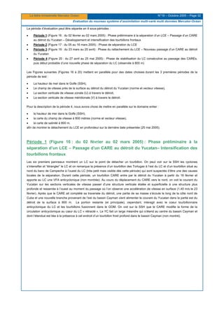 La lettre trimestrielle Mercator Océan N°19 – Octobre 2005 – Page 32
Evaluation du nouveau système d’assimilation multi-varié multi données Mercator-Océan
La période d’évaluation peut être séparée en 4 sous-périodes :
• Période 1 (Figure 16 : du 02 février au 02 mars 2005) : Phase préliminaire à la séparation d’un LCE – Passage d’un CARE
au détroit du Yucatan – Développement et intensification des tourbillons frontaux
• Période 2 (Figure 17 : du 05 au 16 mars 2005) : Phase de séparation du LCE
• Période 3 (Figure 19 : du 23 mars au 20 avril) : Phase du rattachement du LCE – Nouveau passage d’un CARE au détroit
du Yucatan
• Période 4 (Figure 20 : du 27 avril au 25 mai 2005) : Phase de stabilisation du LC consécutive au passage des CAREs,
puis début probable d’une nouvelle phase de séparation du LC (observée à 800 m)
Les Figures suivantes (Figures 16 à 20) mettent en parallèle pour des dates choisies durant les 3 premières périodes de la
période de test :
• La hauteur de mer dans le Golfe (SSH),
• Le champ de vitesse près de la surface au détroit du détroit du Yucatan (norme et vecteur vitesse),
• La section verticale de vitesse zonale (U) à travers le détroit,
• La section verticale de vitesse méridionale (V) à travers le détroit.
Pour la description de la période 4, nous avons choisi de mettre en parallèle sur le domaine entier :
• la hauteur de mer dans le Golfe (SSH),
• la carte du champ de vitesse à 800 mètres (norme et vecteur vitesse),
• la carte de salinité à 800 m,
afin de montrer le détachement du LCE en profondeur sur la dernière date présentée (25 mai 2005).
Période 1 (Figure 16 : du 02 février au 02 mars 2005) : Phase préliminaire à la
séparation d’un LCE – Passage d’un CARE au détroit du Yucatan– Intensification des
tourbillons frontaux
Les six premiers panneaux montrent un LC sur le point de détacher un tourbillon. On peut voir sur la SSH les cyclones
s’intensifier et “étrangler” le LC et on remarque la présence d’un tourbillon des Tortugas à l’est du LC et d’un tourbillon situé au
nord du banc de Campeche à l’ouest du LC (très petit mais visible dès cette période) qui sont suspectés d’être une des causes
locales de la séparation. Durant cette période, un tourbillon CARE entre par le détroit du Yucatan à partir du 16 février et
apporte au LC une VFA anticyclonique (non montrée). Au cours du déplacement du CARE vers le nord, on voit le courant du
Yucatan sur les sections verticales de vitesse passer d’une structure verticale étalée et superficielle à une structure plus
profonde et resserrée à l’ouest au moment du passage où l’on observe une accélération de vitesse en surface (1.40 m/s le 23
février). Après que le CARE ait complété sa traversée du détroit, une partie de sa masse s’écoule le long de la côte nord de
Cuba et une nouvelle branche provenant de l’est du bassin Cayman vient alimenter le courant du Yucatan dans la partie est du
détroit de la surface à 800 m. La portion restante (et principale), cependant, interagit avec le coeur tourbillonnaire
anticyclonique du LC et les tourbillons fusionnent dans le GOM. On voit sur la SSH que le CARE modifie la forme de la
circulation anticyclonique au cœur du LC « rétracté ». Le YC fait un large méandre qui s’étend au centre du bassin Cayman et
dont l’étendue est liée à la présence à cet endroit d’un tourbillon froid profond dans le bassin Cayman (non montré).
 