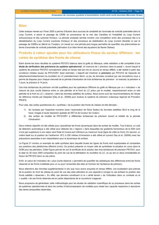 La lettre trimestrielle Mercator Océan N°19 – Octobre 2005 – Page 38
Evaluation du nouveau système d’assimilation multi-varié multi données Mercator-Océan
Bilan
Cette analyse menée sur l’hiver 2005 a permis d’illustrer deux sources de variabilité de l’anomalie de vorticité potentielle dans le
Loop Current, à savoir le passage de CARE en provenance de la mer des Caraïbes et l’instabilité du Loop Current
anticyclonique et des cyclones frontaux. La période analysée semble montrer une compétition entre des processus liés à la
déstabilisation du Loop Current (cyclones frontaux) et des processus de stabilisation du Loop Current (illustrés ici par le
passage de CAREs au détroit du Yucatan). Un travail sur une période plus longue permettra de quantifier ces phénomènes en
terme d’anomalie de vorticité potentielle (dérivation d’un bilan fermé des équations de Navier Stokes).
Produits à valeur ajoutée pour les utilisateurs finaux du secteur Offshore : les
cartes de synthèse des fronts de vitesse
Etant donné les bons résultats du système PSY2V2 obtenus dans le golfe du Mexique, cette validation a été complétée d’une
étude de vérification des prévisions du système opérationnel. Un exercice de « prévision dans le passé », durant lequel le
système de prévision PSY2V2 normalement utilisé en temps réel est mis en oeuvre en temps différé, a été réalisé à partir des
conditions initiales issues de PSY2V2R1 (best estimate). L’objectif est d’estimer la prévision par PSY2V2 de l’épisode de
détachement/rattachement du tourbillon du LC précédemment décrit. Le jeu de données constitué par ces simulations nous a
permis de disposer pour chaque mercredi de la période d’évaluation de trois échéances de prévision : le nowcast, la prévision à
7 jours, la prévision à 14 jours.
Ces trois échéances de prévision ont été qualifiées pour les opérateurs Offshore du golfe du Mexique par un « indicateur » de
mesure de plus courte distance entre un site pétrolier et le front du LC prévu par le modèle, respectivement entre un site
pétrolier et le front du LC « observé » dans les données satellites de surface. Nous avons suivi les recommandations de l’étude
de référence menée par Deepstar [Oey et al., 2005b] pour évaluer le système de prévision océanique régional de Princeton
PROFS.
Pour cela, des cartes quotidiennes de « synthèse » de la position des fronts de vitesse ont été dérivées :
1) de l’analyse par l’expertise humaine (avec l’autorisation de Dave Szabo) de données satellites (SLA le long de la
trace, images à haute résolution spatiale de SST et de Couleur de l’océan)
2) des sorties de modèle de PSY2V2R1 à différentes échéances de prévision durant la totalité de la période
d’évaluation.
Deux critères objectifs ont été utilisés pour caractériser les fronts dynamiques dans les sorties de modèle. Tout d’abord, un outil
de détection automatique a été utilisé pour détecter les « régions » dans lesquelles les gradients horizontaux de la SSH sont
d’une part supérieurs à une valeur seuil fixée et d’autre part inférieurs au maximum local (ligne de crête du front). En second, un
critère basé sur la position de l’isotherme 18°C à 200 mètres d’immersion a été utilisé en suivant Oey et al. (2005b) avec les
précautions associées à son interprétation pour la dynamique de surface.
La Figure 21 montre un exemple de cette synthèse dans laquelle toutes les lignes de fronts sont superposées et comparées
aux positions des plateformes offshore (croix). Ce produit présente un moyen utile de synthétiser la situation en cours dans le
GOM pour les pétroliers. Cette Figure permet de voir la similitude de la solution des trois échéances de prévision PSY2V2 pour
la date du 30 mars 2005 comparées du point de vue de la délinéation du tourbillon du LC, ce qui est un atout considérable en
faveur de PSY2V2 dans ce cas précis.
Enfin, le calcul de l’indicateur de « plus courte distance » permettra de quantifier les statistiques des différences entre les fronts
observés et les fronts modélisés pour un ou pour l’ensemble des sites en fonction de l’échéance de prévision.
Nous attendons des données supplémentaires in situ que nous avons acquises en temps différé, une localisation plus précise
de la position du front de vitesse du point de vue des sites pétroliers et une capacité à corriger le cas échéant la position des
fronts satellite « observés ». En effet, ces derniers constituent ici la « vérité terrain » de l’indicateur dans un contexte où la
« qualité » de ces fronts observés est en partie dépendante de la couverture nuageuse.
Nous proposons de généraliser cette méthodologie pour les études de validation scientifique de ce processus dans les sorties
de systèmes opérationnels et dans les sorties d’intercomparaison de modèles pour tester leur capacité respective à reproduire
des séries temporelles observées.
 