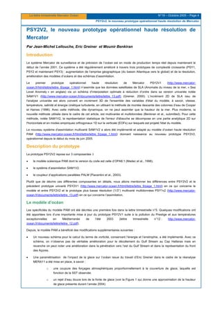 La lettre trimestrielle Mercator Océan N°19 – Octobre 2005 – Page 4
PSY2v2, le nouveau prototype opérationnel haute résolution de Mercator
PSY2V2, le nouveau prototype opérationnel haute résolution de
Mercator
Par Jean-Michel Lellouche, Eric Greiner et Mounir Benkiran
Introduction
Le système Mercator de surveillance et de prévision de l’océan est en mode de production temps réel depuis maintenant le
début de l’année 2001. Ce système a été régulièrement amélioré à travers trois prototypes de complexité croissante (PSY1,
PSY2 et maintenant PSY3) : augmentation de l’emprise géographique (du bassin Atlantique vers le global) et de la résolution,
amélioration des modèles d’océans et des schémas d’assimilation.
Le premier prototype opérationnel haute résolution de Mercator PSY2V1 (http://www.mercator-
ocean.fr/html/lettre/lettre_8/page_1.html) n’assimile que les données satellitales de SLA (Anomalie du niveau de la mer, « Sea
Level Anomaly » en anglais) via un schéma d’interpolation optimale à réduction d’ordre dans sa version univariée notée
SAM1V1 (http://www.mercator-ocean.fr/documents/lettre/lettre_13.pdf) (Greiner, 2000). L’incrément 2D de SLA issu de
l'analyse univariée est alors converti en incrément 3D de l'ensemble des variables d'état du modèle, à savoir, vitesse,
température, salinité et énergie cinétique turbulente, en utilisant la méthode de montée descente des colonnes d’eau de Cooper
et Haines (1996). Avec cette méthode, dite dynamique, on ne peut assimiler que la hauteur de la mer. Plus moderne, la
nouvelle méthode utilisée dans le cadre de cet article, est multivariée et multidonnées (Benkiran et al., submitted). Pour cette
méthode, notée SAM1V2, la représentation statistique de l'erreur d'ébauche se décompose en une partie analytique 2D sur
l'horizontale et en modes empiriques orthogonaux 1D sur la verticale (EOFs) sur lesquels est projeté l'état du modèle.
Le nouveau système d'assimilation multivarié SAM1V2 a alors été implémenté et adapté au modèle d’océan haute résolution
PAM (http://www.mercator-ocean.fr/html/lettre/lettre_5/page_1.html) donnant naissance au nouveau prototype PSY2V2,
opérationnel depuis le début du mois de juin 2005.
Description du prototype
Le prototype PSY2V2 repose sur 3 composantes :l
• le modèle océanique PAM dont la version du code est celle d’OPA8.1 (Madec et al., 1998).
• le système d’assimilation SAM1V2.
• le coupleur d’applications parallèles PALM (Piacentini et al., 2003).
Plutôt que de décrire ces différentes composantes en détails, nous allons mentionner les différences entre PSY2V2 et le
précédent prototype univarié PSY2V1 (http://www.mercator-ocean.fr/html/lettre/lettre_8/page_1.html) en ce qui concerne le
modèle et entre PSY2V2 et le prototype plus basse résolution (1/3°) multivarié multidonnées PSY1v2 (http://www.mercator-
ocean.fr/documents/lettre/lettre_13.pdf) en ce qui concerne l’assimilation.
Le modèle d’océan
Les spécificités du modèle PAM ont été décrites une première fois dans la lettre trimestrielle n°5. Quelques modifications ont
été apportées lors d’une importante mise à jour du prototype PSY2V1 suite à la pollution du Prestige et aux températures
exceptionnelles en Méditerranée de l’été 2003 (lettre trimestrielle n°12 : http://www.mercator-
ocean.fr/documents/lettre/lettre_12.pdf).
Depuis, le modèle PAM a bénéficié des modifications supplémentaires suivantes :
• Un nouveau schéma pour le calcul du terme de vorticité, conservant l’énergie et l’enstrophie, a été implémenté. Avec ce
schéma, on n’observe pas de véritable amélioration pour le décollement du Gulf Stream au Cap Hatteras mais en
revanche on peut noter une amélioration dans la pénétration vers l’est du Gulf Stream et dans la représentation du front
des Açores.
• Une paramétrisation de l’impact de la glace sur l’océan issue du travail d’Eric Greiner dans le cadre de la réanalyse
MERA11 a été mise en place, à savoir :
o une coupure des forçages atmosphériques proportionnellement à la couverture de glace, laquelle est
fonction de la SST observée.
o un rejet d’eau douce lors de la fonte de glace (voir la Figure 1 qui donne une approximation de la hauteur
de glace présente durant l’année 2004).
 