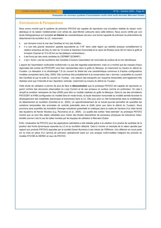 La lettre trimestrielle Mercator Océan N°19 – Octobre 2005 – Page 40
Evaluation du nouveau système d’assimilation multi-varié multi données Mercator-Océan
Conclusions & Perspectives
Nous avons montré que le système de prévision PSY2V2 est capable de reproduire une circulation réaliste du bassin nord-
atlantique et du bassin méditerranéen (voir article de Jean-Michel Lellouche dans cette édition). Nous avons vérifié par une
étude bibliographique qu’il possède en théorie les caractéristiques clé pour une bonne capacité de prévision du phénomène de
détachement de tourbillon du LC, notamment :
• son domaine inclut la mer des Caraïbes et l’arc des Antilles ;
• il a une très grande résolution spatiale équivalente au 1/16° dans cette région qui satisfait presque complètement la
relation empirique de Oey du ratio de 1/3 entre la résolution horizontale et le rayon de Rossby local (30 km dans le golfe et
le bassin Cayman et 10 à 20 km sur les plateaux continentaux) ;
• il est forcé par des vents variables du CEPMMT (ECMWF) ;
• il est « forcé » par les tourbillons des Caraïbes à travers l’assimilation de l’anomalie de surface de la mer altimétrique.
L’apport de l’assimilation multivariée multidonnée n’a pas été regardée explicitement, mais on a montré que les masses d’eaux
régionales des sorties de PSY2V2R1 sont bien représentées dans le golfe du Mexique, et notamment au travers du détroit du
Yucatan. La relaxation à la climatologie T,S du courant du Brésil est une caractéristique commune à d’autres configurations
modèles comparées dans (Oey, 2005). Elle contribue très probablement à la conservation des « bonnes » propriétés du courant
des Caraïbes et par la suite du courant du Yucatan. Les valeurs des transports (en moyenne temporelle) sont également très
réalistes ainsi que l’intensité et leur répartition verticale, notamment au travers du détroit du Yucatan.
Cette étude de validation a permis de plus de faire la démonstration que le prototype PSY2V2 est capable de reproduire un
grand nombre des structures observables du Loop Current et de ses anneaux en surface comme en profondeur. En cela il
remplit la condition nécessaire de Oey (2005) pour être un modèle (réaliste) du golfe du Mexique. Dans le cas des simulations
PSY2V2R1 et PAM (configuration du modèle libre en mode forcé), la haute résolution horizontale du modèle semble favoriser le
développement des instabilités (barotropes et baroclines) dans le LC. Elle joue ainsi un rôle fondamental dans la modélisation
du détachement du tourbillon (Candela et al., 2003). Un approfondissement de ce travail pourrait permettre de quantifier les
variations temporelles des anomalies de vorticité potentielle dans le Golfe (ainsi que dans le détroit du Yucatan). Nous
pourrions ainsi quantifier les transferts d’énergie turbulente (potentielle et cinétique) dans le cadre de l’écriture d’un bilan fermé
des équations de Navier Stockes (e.g. Roumanou et al., 2004). La qualité des sorties “best estimate” du prototype PSY2V2
montre que ce sont des objets utilisables pour mener des études descriptives de processus physiques de turbulence méso-
échelle comme c’est le cas de celles menées par les équipes de validation à Mercator-Océan.
Enfin, l’évaluation de PSY2V2 pour les applications pétrolières a été réalisée grâce à la création d’un produit de synthèse de la
position des fronts dynamiques associés au LC et au tourbillon détaché. Celui-ci montre un exemple de la valeur ajoutée (par
rapport aux produits PSY2V2) apportée par la société Ocean Numerics à ses clients de l’Offshore. Une réflexion en cours porte
sur la mise en place d’un service de prévision opérationnel basé sur une analyse multi-modèles intégrant les produits du
modèle HYCOM du NERSC et ceux de PSY2V2.
 