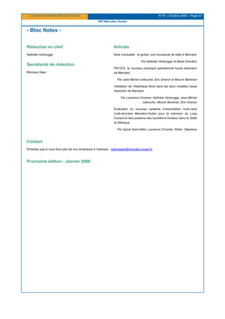La lettre trimestrielle Mercator Océan N°19 – Octobre 2005 – Page 43
GIP Mercator Océan
- Bloc Notes -
Rédaction en chef
Nathalie Verbrugge
Secrétariat de rédaction
Monique Gasc
Articles
Note d’actualité : le global, une nouveauté de taille à Mercator
Par Nathalie Verbrugge et Marie Drevillon
PSY2V2, le nouveau prototype opérationnel haute résolution
de Mercator
Par Jean-Michel Lellouche, Eric Greiner et Mounir Benkiran
Validation de l’Atlantique Nord dans les deux modèles haute
résolution de Mercator
Par Laurence Crosnier, Nathalie Verbrugge, Jean-Michel
Lellouche, Mounir Benkiran, Eric Greiner
Evaluation du nouveau système d’assimilation multi-varié
multi-données Mercator-Océan pour la prévision du Loop
Current et des positions des tourbillons frontaux dans le Golfe
du Mexique
Par Sylvie Saint-Albin, Laurence Crosnier, Robin. Stephens
Contact
N’hésitez pas à nous faire part de vos remarques à l’adresse : webmaster@mercator-ocean.fr
Prochaine édition : Janvier 2006
 
