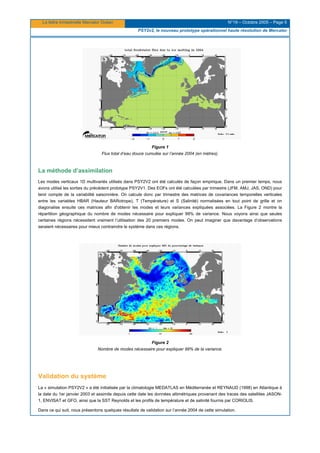 La lettre trimestrielle Mercator Océan N°19 – Octobre 2005 – Page 5
PSY2v2, le nouveau prototype opérationnel haute résolution de Mercator
Figure 1
Flux total d’eau douce cumulée sur l’année 2004 (en mètres).
La méthode d’assimilation
Les modes verticaux 1D multivariés utilisés dans PSY2V2 ont été calculés de façon empirique. Dans un premier temps, nous
avons utilisé les sorties du précédent prototype PSY2V1. Des EOFs ont été calculées par trimestre (JFM, AMJ, JAS, OND) pour
tenir compte de la variabilité saisonnière. On calcule donc par trimestre des matrices de covariances temporelles verticales
entre les variables HBAR (Hauteur BARotrope), T (Température) et S (Salinité) normalisées en tout point de grille et on
diagonalise ensuite ces matrices afin d'obtenir les modes et leurs variances expliquées associées. La Figure 2 montre la
répartition géographique du nombre de modes nécessaire pour expliquer 99% de variance. Nous voyons ainsi que seules
certaines régions nécessitent vraiment l’utilisation des 20 premiers modes. On peut imaginer que davantage d’observations
seraient nécessaires pour mieux contraindre le système dans ces régions.
Figure 2
Nombre de modes nécessaire pour expliquer 99% de la variance.
Validation du système
La « simulation PSY2V2 » a été initialisée par la climatologie MEDATLAS en Méditerranée et REYNAUD (1998) en Atlantique à
la date du 1er janvier 2003 et assimile depuis cette date les données altimétriques provenant des traces des satellites JASON-
1, ENVISAT et GFO, ainsi que la SST Reynolds et les profils de température et de salinité fournis par CORIOLIS.
Dans ce qui suit, nous présentons quelques résultats de validation sur l’année 2004 de cette simulation.
 