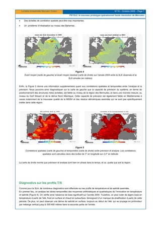 La lettre trimestrielle Mercator Océan N°19 – Octobre 2005 – Page 7
PSY2v2, le nouveau prototype opérationnel haute résolution de Mercator
• Des échelles de corrélation spatiale peut-être trop importantes.
• Un problème d’initialisation au niveau des Bahamas.
Figure 4
Ecart moyen (carte de gauche) et écart moyen résiduel (carte de droite) sur l’année 2004 entre la SLA observée et la
SLA simulée (en mètres).
Enfin, la Figure 5 donne une information supplémentaire quant aux corrélations spatiales et temporelles entre l’analyse et la
prévision. Nous pouvons ainsi diagnostiquer sur la carte de gauche que la capacité de prévision du système, en terme de
positionnement des structures méso échelles, est faible au niveau de la région des Bermudes, et dans une moindre mesure, au
niveau du Gulf Stream et de la dérive Nord Atlantique. Cette capacité de prévision est également faible en Méditerranée à
cause notamment de la mauvaise qualité de la MSSH et des résidus altimétriques assimilés qui ne sont pas spécifiquement
traités dans cette région.
Figure 5
Corrélations spatiales (carte de gauche) et temporelles (carte de droite) entre prévision et analyse. Les corrélations
spatiales sont calculées dans des boîtes de 3° en longitude sur 2,5° en latitude.
La carte de droite montre que prévision et analyse sont bien en phase dans le temps, et ce, quelle que soit la région.
Diagnostics sur les profils T/S
Comme pour la SLA, de nombreux diagnostics sont effectués sur les profils de température et de salinité assimilés.
En premier lieu, on analyse les séries temporelles des moyennes arithmétiques et quadratiques de l’innovation en température
et salinité (Figure 6). On vérifie ainsi l’absence de biais significatif sur l’année 2004. Toutefois, on peut noter de légers biais en
température à partir de l’été, froid en surface et chaud en subsurface, témoignant d’un manque de stratification à partir de cette
période. De plus, on peut observer une dérive de salinité en surface, toujours au début de l’été, qui se propage en profondeur
par mélange vertical jusqu’à 300-400 mètres dans la seconde partie de l’année.
 