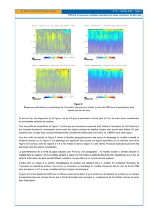 La lettre trimestrielle Mercator Océan N°19 – Octobre 2005 – Page 8
PSY2v2, le nouveau prototype opérationnel haute résolution de Mercator
Figure 6
Moyennes arithmétique et quadratique de l’innovation (de gauche à droite) sur l’année 2004 pour la température et la
salinité (de haut en bas).
En second lieu, les diagnostics de la Figure 7 et de la Figure 8 permettent, comme pour la SLA, de mieux situer spatialement
les éventuelles carences du système.
Pour les profils de température, la Figure 7 montre que les innovations moyennes sont faibles (à l’exception du Gulf Stream) et
que l’analyse fonctionne correctement dans toutes les régions puisque les résidus moyens sont encore plus faibles. On peut
toutefois noter un léger biais chaud en Méditerranée probablement attribuable à un défaut de la MSSH dans cette région.
Pour les profils de salinité, la Figure 8 permet d’identifier géographiquement les zones de dessalage du modèle constaté en
moyenne spatiale sur la Figure 6. Ce dessalage est significatif dans toutes les régions spécifiées sur la première carte de la
Figure 8 en surface, dans les régions 2 et 4 à 100 mètres et dans la région 4 à 300 mètres. Plusieurs explications peuvent être
avancées selon les régions considérées.
La paramétrisation de la fonte de glace adoptée pour PSY2V2 (voir paragraphe : " le modèle d’océan ") semble dessaler le
modèle dans les régions 1 et 2 en surface et dans la région 2 à 100 mètres à partir du début de l’été, d’autant plus qu’un flux de
sel dû à la formation de glace pendant l’hiver précédent n’as pas été pris en compte dans le système.
D’autre part, un rappel à la salinité climatologique de surface est appliqué dans le modèle. En analysant l’évolution de
l’innovation en salinité de surface, nous avons pu remarquer un dessalage du modèle intervenant dès le mois de février 2004
dans les régions 1 et 3 à cause probablement de ce rappel climatologique.
On peut incriminer également l’effet des runoffs au niveau de la région 3 qui a tendance à la dessaler en surface ou un manque
d’évaporation dans les champs fournis par le Centre Européen dans la région 4, conséquence de trop faibles champs de vents
dans cette région.
 