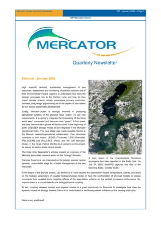 Mercator Ocean Quarterly Newsletter #20 – january 2006 – Page 1
GIP Mercator Océan
Quarterly Newsletter
Editorial - January 2006
High scientific demand, sustainable management of sea
resources, assessment and monitoring of pollution sources and of
their environmental impact, urgency to understand how does the
biologic processes link to the Carbon cycle and how do they
impact climate: oceanic biologic parameters (primary production,
biomass, and pelagic populations) are in the depths of vital stakes
for our society sustainable development.
Today, Mercator-Ocean is strongly involved in producing
operational bulletins of the physical “blue” ocean. To use new
requirements, it is going to integrate the forecasting of the living
world seas’ component and become more “green”. A first quasi-
real time demonstration phase will be launched in the beginning of
2006. LOBSTER biologic model will be integrated in the Mercator
operational chain. This new stage was made possible thanks to
the Bionuts research/operational collaboration. Five structures
contribute to this project: LEGOS (Toulouse), LEGI (Grenoble),
IPSL/OCEAN and IPSL/LSCE (Paris) and the GIP Mercator-
Ocean. In the News, Patrick Monfray & al. present us this project,
its stakes, as well as some recent results.
The three other Newsletter’s articles present an overview of the
Mercator associated research works on the “biology” thematic.
François Royer & al. are interested on the pelagic species’ spatial
dynamic, unavoidable stage for a better management of the sea
resources.
A toxic bloom of the cyanobacteria, Nodularia
spumigena has been reported in the Baltic Sea. On
July 24, 2003, SeaWiFS captured this view of the
blooming Baltic. (credits NASA)
In the scope of the Bionuts project, Leo Berline & al. have studied the assimilation impact (temperature, salinity, sea level)
on the biologic parameters of coupled biology/physical model. In fact, the confrontation of physical models to biology
constraints has revealed some negative effects of the assimilation scheme on the vertical processes performance. So,
improve them is a crucial stake for the biology/physical coupling.
At last, coupling between biologic and physical models is a great opportunity for Scientists to investigate how does the
dynamic impact the biology. Isabelle Dadou & al. have looked at the Rossby waves influence on the primary production.
Have a very good read!
 