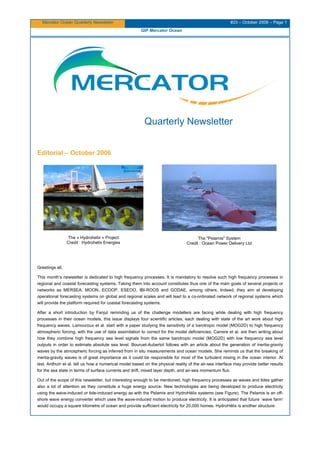 Mercator Ocean Quarterly Newsletter #23 – October 2006 – Page 1
GIP Mercator Ocean
Quarterly Newsletter
Editorial – October 2006
The « Hydrohelix » Project
Credit : Hydrohelix Energies
The "Pelamis" System
Credit : Ocean Power Delivery Ltd
Greetings all,
This month’s newsletter is dedicated to high frequency processes. It is mandatory to resolve such high frequency processes in
regional and coastal forecasting systems. Taking them into account constitutes thus one of the main goals of several projects or
networks as MERSEA, MOON, ECOOP, ESEOO, IBI-ROOS and GODAE, among others. Indeed, they aim at developing
operational forecasting systems on global and regional scales and will lead to a co-ordinated network of regional systems which
will provide the platform required for coastal forecasting systems.
After a short introduction by Fanjul reminding us of the challenge modellers are facing while dealing with high frequency
processes in their ocean models, this issue displays four scientific articles, each dealing with state of the art work about high
frequency waves. Lamouroux et al. start with a paper studying the sensitivity of a barotropic model (MOG2D) to high frequency
atmospheric forcing, with the use of data assimilation to correct for the model deficiencies. Carrere et al. are then writing about
how they combine high frequency sea level signals from the same barotropic model (MOG2D) with low frequency sea level
outputs in order to estimate absolute sea level. Bouruet-Aubertot follows with an article about the generation of inertia-gravity
waves by the atmospheric forcing as inferred from in situ measurements and ocean models. She reminds us that the breaking of
inertia-gravity waves is of great importance as it could be responsible for most of the turbulent mixing in the ocean interior. At
last, Ardhuin et al. tell us how a numerical model based on the physical reality of the air-sea interface may provide better results
for the sea state in terms of surface currents and drift, mixed layer depth, and air-sea momentum flux.
Out of the scope of this newsletter, but interesting enough to be mentioned, high frequency processes as waves and tides gather
also a lot of attention as they constitute a huge energy source. New technologies are being developed to produce electricity
using the wave-induced or tide-induced energy as with the Pelamis and HydroHélix systems (see Figure). The Pelamis is an off-
shore wave energy converter which uses the wave-induced motion to produce electricity. It is anticipated that future `wave farm'
would occupy a square kilometre of ocean and provide sufficient electricity for 20,000 homes. HydroHélix is another structure
 