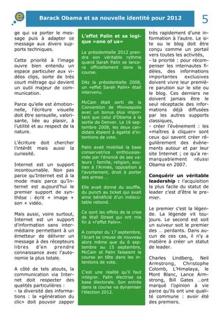 ge qui va porter le mes-
sage puis à adapter ce
message aux divers sup-
ports techniques.
Cette priorité à l’image
ouvre bien entendu un
espace particulier aux vi-
déos clips, sorte de très
court métrage qui devient
un outil majeur de com-
munication.
Parce qu’elle est émotion-
nelle, l’écriture visuelle
doit être sensuelle, valori-
sante, liée au plaisir, à
l’utilité et au respect de la
nature.
L’écriture doit chercher
l’intérêt mais aussi la
curiosité.
Internet est un support
incontournable. Non pas
parce qu’Internet est à la
mode mais parce qu’In-
ternet est aujourd’hui le
premier support de syn-
thèse : écrit + image +
son + vidéo.
Mais aussi, voire surtout,
Internet est un support
d’information sans inter-
médiaire permettant à un
émetteur de délivrer un
message à des récepteurs
libres d’en prendre
connaissance avec l’auto-
nomie la plus totale.
A côté de tels atouts, la
communication via Inter-
net doit respecter des
qualités particulières :
- la diversité des informa-
tions : la «génération du
clic» doit pouvoir zapper
très rapidement d’une in-
formation à l’autre. Le si-
te ou le blog doit être
conçu comme un portail
vers toutes les activités,
- la priorité : pour récom-
penser les internautes fi-
dèles, des informations
importantes exclusives
doivent vivre leur premiè-
re parution sur le site ou
le blog. Ces derniers ne
doivent jamais être le
seul réceptacle des infor-
mations déjà diffusées
par les autres supports
classiques,
- créer l’évènement : les
«maîtres à cliquer» sont
ceux qui savent créer ré-
gulièrement des évène-
ments autour et par leur
site Internet ; ce qu’a re-
marquablement réussi
Obama en 2007.
Conquérir un véritable
leadership : l’acquisition
la plus facile du statut de
leader c’est d’être le pre-
mier.
Le premier c’est la légen-
de. La légende vit tou-
jours. Le second est soit
un suiveur soit le premier
des … perdants. Dans au-
cun de ces cas, il n’y a
matière à créer un statut
de leader.
Charles Lindberg, Neil
Armstrong, Christophe
Colomb, L’Himalaya, le
Mont Blanc, Lance Arm-
strong, Bill Gates …ont
marqué l’opinion à vie
parce qu’ils ont une quali-
té commune : avoir été
des premiers.
L’effet Palin et sa logi-
que «one of us»
La présidentielle 2012 pren-
dra son véritable rythme
quand Sarah Palin se lance-
ra officiellement dans la
course.
Dès la présidentielle 2008,
un «effet Sarah Palin» était
intervenu.
McCain était sorti de la
Convention de Minneapolis
avec un bonus plus impor-
tant que celui d’Obama à la
sortie de Denver. Le 16 sep-
tembre 2008, les deux can-
didats étaient à égalité d’in-
tentions de vote.
Palin avait mobilisé la base
conservatrice enthousias-
mée par l’énoncé de ses va-
leurs : famille, religion, sou-
tien à l’Armée, opposition à
l’avortement, droit à porter
des armes …
Elle avait donné du souffle,
du punch au ticket qui avait
ainsi bénéficié d’un indiscu-
table rebond.
Ce sont les effets de la crise
de Wall Street qui ont mis
fin à «l’effet Palin».
A compter du 17 septembre,
l’écart se creuse de nouveau
alors même que du 6 sep-
tembre au 15 septembre,
McCain et Palin faisaient la
course en tête dans les in-
tentions de vote.
C’est une réalité qu’il faut
intégrer. Palin électrise sa
base électorale. Son entrée
dans la course va dynamiser
l’élection 2012.
Barack Obama et sa nouvelle identité pour 2012
5
 