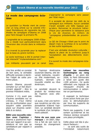 La mode des campagnes écla-
tées
Le quotidien Le Monde vient de consa-
crer un long article sur la volonté d'Ar-
naud Montebourg de reprendre les mé-
thodes de campagne d'Obama en 2008
pour faire bouger la primaire PS.
L'originalité de la campagne 2008 d'Oba-
ma a résidé tout particulièrement dans
l’inversion des circuits dans le militantis-
me.
Il a inversé la pyramide pour la replacer
sur la base du grand nombre.
Le socle technique a été le portail Inter-
net interactif "mybarackobama.com".
Les militants pouvaient par ce canal
s'approprier la campagne sans passer
par l'état major.
Il a accepté de donner les clefs de la
campagne aux militants. Aucun candidat
n'avait accepté une telle logique jus-
qu'alors. Renverser la structure hiérar-
chique pour permettre la naissance puis
la vie de dizaines de milliers de
"campagnes présidentielles de proximi-
té".
Le QG de Chicago n'était pas le point de
départ mais la synthèse et la surveillan-
ce des outils logistiques.
C'est une véritable révolution culturelle :
depuis la place de la confiance jusqu'à
l'acceptation des débordements éven-
tuels.
Il a ouvert la mode des campagnes écla-
tées.
Une fois arrêté ce constat
de bon sens, la véritable
difficulté consiste à identi-
fier l’objet de cette pre-
mière place.
Barack Obama pouvait
compter sur un fait discri-
minant objectif : être le
premier Président métis.
Comme il n’y avait pas
d’autres candidats sur ce
créneau, il n’eut même
pas de confrontation pour
acquérir cette première
place sur d’autres candi-
dats à ce statut.
Bâtir une nouvelle rela-
tion avec l’opinion :
Obama a positionné l’opi-
nion par rapport à sa can-
didature et non pas sa
candidature par rapport à
l’opinion.
Si l’opinion Américaine
soutenait Obama, elle de-
venait tolérante, novatri-
ce. Elle modernisait, ac-
tualisait, donnait une
nouvelle vitalité au rêve
Américain.
Le candidat devient le
produit du rendez-vous
de l’opinion avec elle-
même.
Là aussi, c’est une techni-
que novatrice car elle res-
ponsabilise d’abord l’opi-
nion. Le candidat devient
le symbole d’un tempéra-
ment collectif.
Faire de son nom une
marque : en 2007, Oba-
ma a fait de son nom la
marque du changement
possible.
Laisser les nouvelles
technologies au rang
d’outils : en plein été
2006, le Parti Démocrate
a lancé son guide des
«100 actions». Ce guide
défendait une logique de
«bouquet» d’outils de
communication à action-
ner en permanence.
Il exposait la technique
d’une action forte par jour
avec la démultiplication
par tous les supports de
communication.
Parmi ces supports, il est
certain qu’Internet et les
réseaux sociaux occupent
une place privilégiée.
Cette place est liée à plu-
sieurs facteurs :
- ce sont des outils de
l’immédiat notamment
Barack Obama et sa nouvelle identité pour 2012
6
 