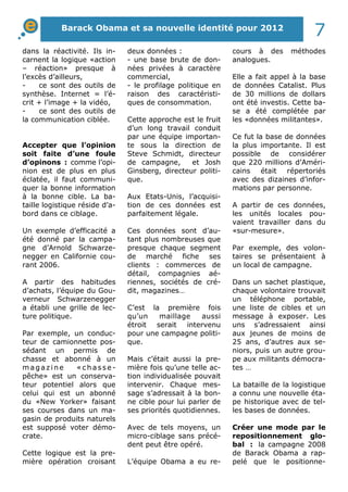 dans la réactivité. Ils in-
carnent la logique «action
– réaction» presque à
l’excès d’ailleurs,
- ce sont des outils de
synthèse. Internet = l’é-
crit + l’image + la vidéo,
- ce sont des outils de
la communication ciblée.
Accepter que l’opinion
soit faite d’une foule
d’opinons : comme l’opi-
nion est de plus en plus
éclatée, il faut communi-
quer la bonne information
à la bonne cible. La ba-
taille logistique réside d’a-
bord dans ce ciblage.
Un exemple d’efficacité a
été donné par la campa-
gne d’Arnold Schwarze-
negger en Californie cou-
rant 2006.
A partir des habitudes
d’achats, l’équipe du Gou-
verneur Schwarzenegger
a établi une grille de lec-
ture politique.
Par exemple, un conduc-
teur de camionnette pos-
sédant un permis de
chasse et abonné à un
magaz ine « ch asse -
pêche» est un conserva-
teur potentiel alors que
celui qui est un abonné
du «New Yorker» faisant
ses courses dans un ma-
gasin de produits naturels
est supposé voter démo-
crate.
Cette logique est la pre-
mière opération croisant
deux données :
- une base brute de don-
nées privées à caractère
commercial,
- le profilage politique en
raison des caractéristi-
ques de consommation.
Cette approche est le fruit
d’un long travail conduit
par une équipe importan-
te sous la direction de
Steve Schmidt, directeur
de campagne, et Josh
Ginsberg, directeur politi-
que.
Aux Etats-Unis, l’acquisi-
tion de ces données est
parfaitement légale.
Ces données sont d’au-
tant plus nombreuses que
presque chaque segment
de marché fiche ses
clients : commerces de
détail, compagnies aé-
riennes, sociétés de cré-
dit, magazines…
C’est la première fois
qu’un maillage aussi
étroit serait intervenu
pour une campagne politi-
que.
Mais c’était aussi la pre-
mière fois qu’une telle ac-
tion individualisée pouvait
intervenir. Chaque mes-
sage s’adressait à la bon-
ne cible pour lui parler de
ses priorités quotidiennes.
Avec de tels moyens, un
micro-ciblage sans précé-
dent peut être opéré.
L’équipe Obama a eu re-
cours à des méthodes
analogues.
Elle a fait appel à la base
de données Catalist. Plus
de 30 millions de dollars
ont été investis. Cette ba-
se a été complétée par
les «données militantes».
Ce fut la base de données
la plus importante. Il est
possible de considérer
que 220 millions d’Améri-
cains était répertoriés
avec des dizaines d’infor-
mations par personne.
A partir de ces données,
les unités locales pou-
vaient travailler dans du
«sur-mesure».
Par exemple, des volon-
taires se présentaient à
un local de campagne.
Dans un sachet plastique,
chaque volontaire trouvait
un téléphone portable,
une liste de cibles et un
message à exposer. Les
uns s’adressaient ainsi
aux jeunes de moins de
25 ans, d’autres aux se-
niors, puis un autre grou-
pe aux militants démocra-
tes …
La bataille de la logistique
a connu une nouvelle éta-
pe historique avec de tel-
les bases de données.
Créer une mode par le
repositionnement glo-
bal : la campagne 2008
de Barack Obama a rap-
pelé que le positionne-
Barack Obama et sa nouvelle identité pour 2012
7
 