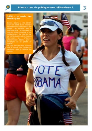 France : une vie publique sans militantisme ?
3
2008 : la mode des
Obama girls
Barack Obama a été bénéfi-
ciaire en 2008 d’une initiative
totalement nouvelle lancée par
Amber Lee Ettinger dite la
«Obama girl» : le clip sexy de
soutien. Cette initiative a im-
médiatement été reprise par
de nombreuses autres jeunes
f e m m e s q u i s ’ a u t o -
proclamaient Obama girls à
l’exemple de la photo ci-
contre.
Ce côté sexy et neuf a contri-
bué à rendre cool l’image du
candidat, donc à séduire les
jeunes.
 