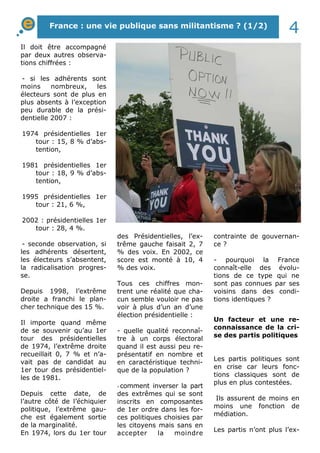 Il doit être accompagné
par deux autres observa-
tions chiffrées :
- si les adhérents sont
moins nombreux, les
électeurs sont de plus en
plus absents à l’exception
peu durable de la prési-
dentielle 2007 :
1974 présidentielles 1er
tour : 15, 8 % d’abs-
tention,
1981 présidentielles 1er
tour : 18, 9 % d’abs-
tention,
1995 présidentielles 1er
tour : 21, 6 %,
2002 : présidentielles 1er
tour : 28, 4 %.
- seconde observation, si
les adhérents désertent,
les électeurs s’absentent,
la radicalisation progres-
se.
Depuis 1998, l’extrême
droite a franchi le plan-
cher technique des 15 %.
Il importe quand même
de se souvenir qu’au 1er
tour des présidentielles
de 1974, l’extrême droite
recueillait 0, 7 % et n’a-
vait pas de candidat au
1er tour des présidentiel-
les de 1981.
Depuis cette date, de
l’autre côté de l’échiquier
politique, l’extrême gau-
che est également sortie
de la marginalité.
En 1974, lors du 1er tour
des Présidentielles, l’ex-
trême gauche faisait 2, 7
% des voix. En 2002, ce
score est monté à 10, 4
% des voix.
Tous ces chiffres mon-
trent une réalité que cha-
cun semble vouloir ne pas
voir à plus d’un an d’une
élection présidentielle :
- quelle qualité reconnaî-
tre à un corps électoral
quand il est aussi peu re-
présentatif en nombre et
en caractéristique techni-
que de la population ?
- comment inverser la part
des extrêmes qui se sont
inscrits en composantes
de 1er ordre dans les for-
ces politiques choisies par
les citoyens mais sans en
accepter la moindre
contrainte de gouvernan-
ce ?
- pourquoi la France
connaît-elle des évolu-
tions de ce type qui ne
sont pas connues par ses
voisins dans des condi-
tions identiques ?
Un facteur et une re-
connaissance de la cri-
se des partis politiques
Les partis politiques sont
en crise car leurs fonc-
tions classiques sont de
plus en plus contestées.
Ils assurent de moins en
moins une fonction de
médiation.
Les partis n’ont plus l’ex-
France : une vie publique sans militantisme ? (1/2)
4
 