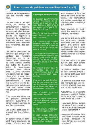 clusivité de la représenta-
tion des intérêts natio-
naux.
Les associations, les syn-
dicats, les médias les
concurrencent redouta-
blement. Bien davantage,
se sont multipliés les mé-
canismes de consultation
directe de l’opinion à
l’exemple du référendum
voire, de manière moins
solennelle mais tellement
plus fréquente, des son-
dages.
Les partis politiques ne
semblent pas occuper da-
vantage des fonctions
d’expertise ou de ré-
flexion. Bien davantage,
ils sont perçus comme
des outils de discipline
voire de soumission.
Stendhal avait donné
dans «Lucien Leuwen»
une description de l’appa-
rition d’un groupe dans
un régime qui devient
parlementaire. Il avait
mis la lumière sur la dis-
cipline de vote qui devient
l’une des raisons d’être
des groupes parlementai-
res.
C’est cette discipline que
les groupes politiques
semblent aujourd’hui in-
carner dans l’ensemble de
leur fonctionnement.
Les partis politiques n’i-
gnorent pas leurs faibles-
ses.
En conséquence, ils réno-
vent leurs structures. La
plupart d’entre eux ont
ainsi renoncé à être des
partis de cadres ou de no-
tables. Ils recherchent
une assise numérique et
représentative aussi large
que possible.
Avec Internet, ils multi-
plient les occasions d’é-
changes, de débats.
Les partis ont même créé
des structures complé-
mentaires pour des caté-
gories très ciblées dont
les jeunes et les femmes
traditionnellement consi-
dérés comme sous repré-
sentés dans les structures
classiques.
Tous ces efforts ne pro-
duisent pas pour autant
les résultats attendus.
Ce constat d’échec tient
en une réponse simple :
les partis politiques sont
en panne de sens.
La période présente n’est
pas marquée par une re-
cherche d’utilité mais par
une recherche de sens.
Aujourd’hui, les questions
majeures portent toutes
sur le sens des choses, le
sens même de la vie :
- pourquoi donner autant
de place à son travail si
la précarité peut frapper
aussi subitement ?
- pourquoi s’engager dans
des actes civiques si les
paroles d’élection ne
sont jamais des paroles
d’action ?
L’exemple de Moveon.org
La question qui alimente les
cercles Américains de ré-
flexion est la suivante : Ba-
rack Obama en 2008 n’est-il
pas aussi, voire d’abord, l’é-
lu de MoveOn.org ?
MoveOn est une association
dont l’action repose sur
deux postulats :
- le citoyen est toujours plus
important que l’élu. C’est le
citoyen qui est à la base de
tout. C’est lui qui fait et dé-
tient le pouvoir,
- pour que le citoyen puisse
exercer convenablement ses
droits, c'est-à-dire se pro-
noncer en totale connais-
sance de cause, il doit être
«averti».
Le «citoyen averti» est à la
démocratie ce que le
«consommateur averti» est
à la consommation quoti-
dienne.
C’est celui qui sait déchiffrer
les fausses promesses, po-
ser les bonnes questions,
ne se laisse pas piéger par
les annonces racoleuses…
Mais comment construire
«un citoyen averti» ?
Sous cet angle, c’est simple.
Il s’agit d’abord de dénoncer
les «complots du concur-
rent».
Il s’agit ensuite d’appliquer
la «publicité comparative».
Il s’agit surtout d’identifier
des causes qui mobilisent
bien au-delà du seul sort
personnel du candidat.
France : une vie publique sans militantisme ? (1/2)
5
 