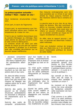 La préoccupation actuelle :
militer ? Non : rester en vie !
Deux tendances structurantes s’impo-
sent.
D’une part, le sacre de l'égonomie.
D’autre part, la reconnaissance que l'ob-
jectif individuel ultime pour l’instant est
simplement de «rester en vie».
C’est le cas en matière économique avec
la volonté d’échapper au chômage. Mais
cette attente de sécurité concerne aussi
la lutte contre la délinquance..
Le contexte actuel est dans une telle
phobie du risque qu’une part de l’opinion
est disposée à accepter ou à accompa-
gner des «modèles sécuritaires» qui ne
peuvent laisser indifférents.
Des mesures contraignantes sont ren-
dues possibles par ce climat et par cette
phobie du risque jusqu’au moment où
des réactions naîtront face à certains ex-
cès.
La gauche paye le prix cher de sa répu-
tation de laxisme. Elle doit contribuer à
définir un nouveau «modèle national» à
la fois par nécessité mais aussi pour se
refaire un pouvoir d’évocation efficace
sur ce dossier sensible qui risque de l’é-
loigner durablement du pouvoir.
En effet, dans le rapport pouvoir / opi-
nion, la seconde est désormais l’indiscu-
table maîtresse.
C’est une évolution connue de longue
date aux Etats-Unis où il ne viendrait à
aucun responsable politique de douter
de cette réalité.
- pourquoi consommer
quand l’accumulation
des biens n’apporte plus
les satisfactions atten-
dues ?
Les questions du moment
touchent au but réel des
actions donc à leur sens.
Or, dans de telles circons-
tances, les partis politi-
ques n’ont pas trouvé les
moyens de dégager des
repères précis sur le sens
de leur action.
Sont-ils des partis de
pouvoir ou de simples
structures protestataires
ne cherchant à influencer
les évènements qu’à la
marge ?
Sont-ils des outils de
conquête présidentielle
pour leur leader ou de
grands rassemblements
d’opinions avec le brassa-
ge d’idées qui doit en ré-
sulter ?
Ce n’est qu’en rendant
ces arbitrages essentiels
que les partis politiques
retrouveront un nouveau
souffle.
Plus ils tarderont à rendre
ces arbitrages, plus ils
fragiliseront leur assise
populaire.
Quand les partis politi-
ques auront redéfini le
sens de leur action, ils
dégageront une nouvelle
identité.
En fonction de cette iden-
tité, de nouvelles catégo-
ries d’adhérents se profi-
leront.
Il est significatif que des
personnes parlant d’un
proche ou d’un familier
qui s’engage dans un par-
ti politique disent commu-
nément : « il a pris le vi-
rus de la politique ».
Qui connaît un être hu-
main sain de corps et
d’esprit être candidat à
«prendre un virus» ?
Au moment où la lutte
contre les virus alimente
les fantasmes collectifs,
cette expression est lour-
de de sens.
C’est comme si en adhé-
rant à un parti politique,
un individu allait vers une
punition auto-infligée cer-
tes mineure mais une pu-
France : une vie publique sans militantisme ? (1/2)
6
 