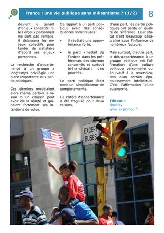 D’une part, les partis poli-
tiques ont perdu en quali-
té de référence. Leur sta-
tut s’est beaucoup désa-
cralisé sous l’influence de
nombreux facteurs.
Mais surtout, d’autre part,
la dés-appartenance à un
groupe politique est l’af-
firmation d’une culture
politique personnelle qui
équivaut à la revendica-
tion d’un certain épa-
nouissement intellectuel.
C’est l’affirmation d’une
autonomie.
devient le garant
d’enjeux collectifs. Si
les enjeux personnels
ne sont pas remplis,
il délaissera les en-
jeux collectifs pour
tenter de satisfaire
d’abord ses enjeux
personnels.
La recherche d’apparte-
nance à un groupe a
longtemps privilégié une
place importante aux par-
tis politiques.
Ces derniers modelaient
alors même parfois la vi-
sion qu’un citoyen peut
avoir de la réalité et gui-
daient fortement ses in-
tentions de votes.
Ce rapport à un parti poli-
tique avait des consé-
quences nombreuses :
• il révélait une appar-
tenance forte,
• le parti «mettait de
l’ordre» dans les pré-
férences des citoyens
concernés et surtout
hiérarchisait des
priorités.
Le parti politique était
donc un simplificateur de
comportements.
Ce critère d’appartenance
a été fragilisé pour deux
raisons.
Editeur :
Newday
www.exprimeo.fr
France : une vie publique sans militantisme ? (1/2)
8
 