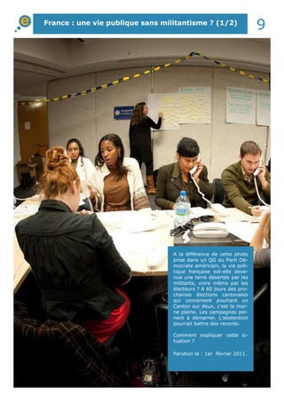 France : une vie publique sans militantisme ? (1/2)
9
A la différence de cette photo
prise dans un QG du Parti Dé-
mocrate américain, la vie poli-
tique française est-elle deve-
nue une terre désertée par les
militants, voire même par les
électeurs ? A 60 jours des pro-
chaines élections cantonales
qui concernent pourtant un
Canton sur deux, c’est la mor-
ne plaine. Les campagnes pei-
nent à démarrer. L’abstention
pourrait battre des records.
Comment expliquer cette si-
tuation ?
Parution le : 1er février 2011.
 
