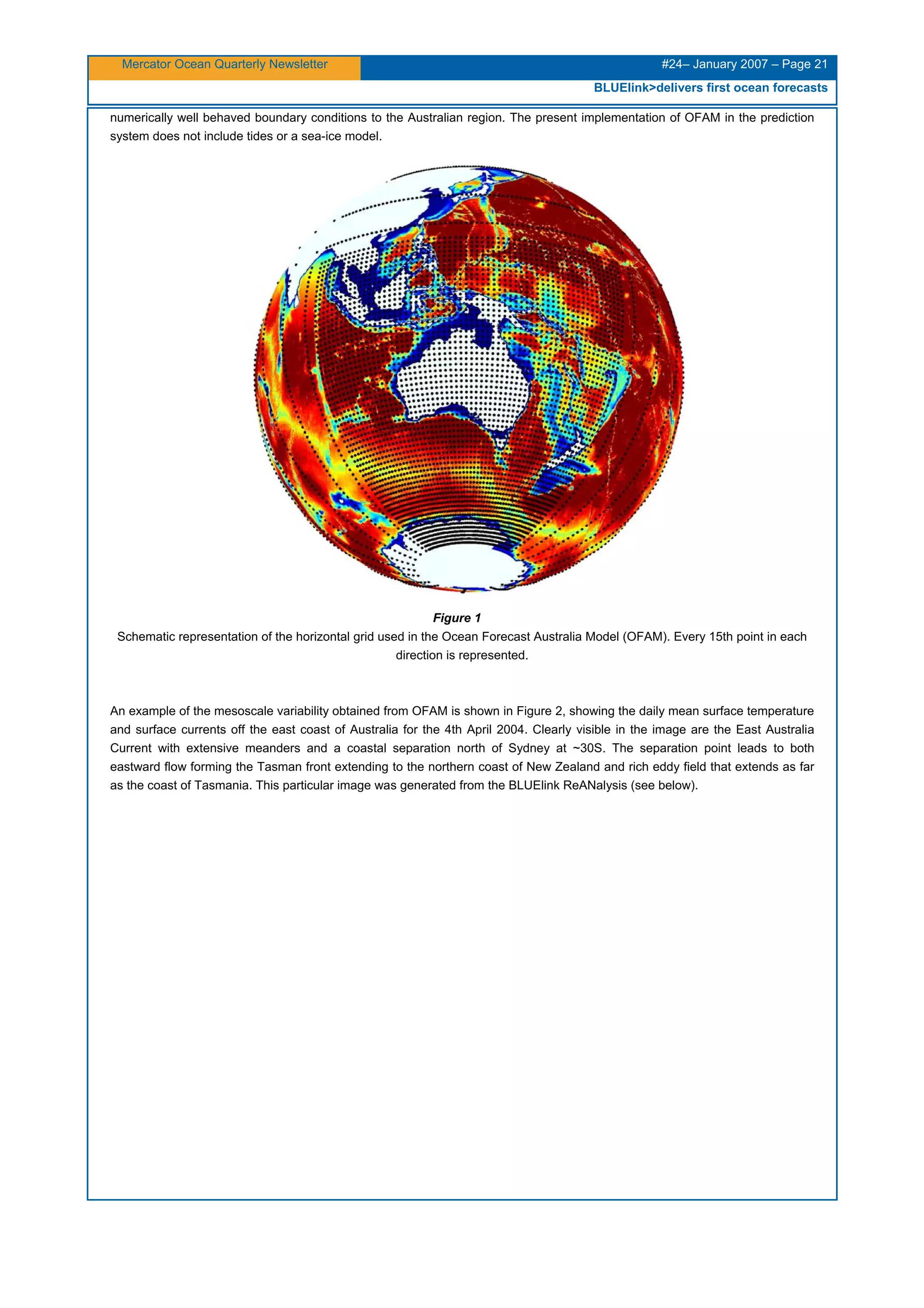 Mercator Ocean Quarterly Newsletter #24– January 2007 – Page 21
BLUElink>delivers first ocean forecasts
numerically well behaved boundary conditions to the Australian region. The present implementation of OFAM in the prediction
system does not include tides or a sea-ice model.
Figure 1
Schematic representation of the horizontal grid used in the Ocean Forecast Australia Model (OFAM). Every 15th point in each
direction is represented.
An example of the mesoscale variability obtained from OFAM is shown in Figure 2, showing the daily mean surface temperature
and surface currents off the east coast of Australia for the 4th April 2004. Clearly visible in the image are the East Australia
Current with extensive meanders and a coastal separation north of Sydney at ~30S. The separation point leads to both
eastward flow forming the Tasman front extending to the northern coast of New Zealand and rich eddy field that extends as far
as the coast of Tasmania. This particular image was generated from the BLUElink ReANalysis (see below).
 