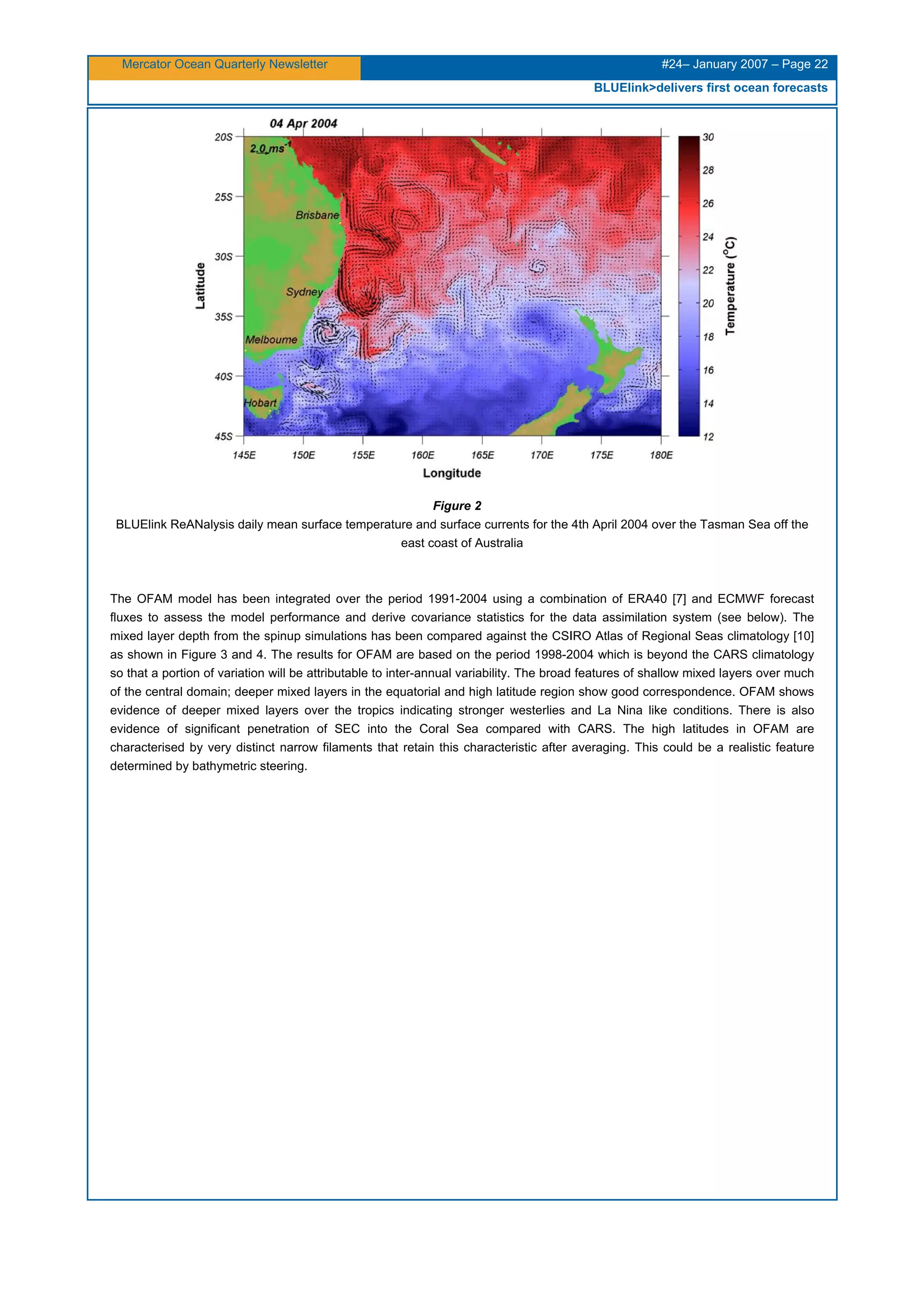 Mercator Ocean Quarterly Newsletter #24– January 2007 – Page 22
BLUElink>delivers first ocean forecasts
Figure 2
BLUElink ReANalysis daily mean surface temperature and surface currents for the 4th April 2004 over the Tasman Sea off the
east coast of Australia
The OFAM model has been integrated over the period 1991-2004 using a combination of ERA40 [7] and ECMWF forecast
fluxes to assess the model performance and derive covariance statistics for the data assimilation system (see below). The
mixed layer depth from the spinup simulations has been compared against the CSIRO Atlas of Regional Seas climatology [10]
as shown in Figure 3 and 4. The results for OFAM are based on the period 1998-2004 which is beyond the CARS climatology
so that a portion of variation will be attributable to inter-annual variability. The broad features of shallow mixed layers over much
of the central domain; deeper mixed layers in the equatorial and high latitude region show good correspondence. OFAM shows
evidence of deeper mixed layers over the tropics indicating stronger westerlies and La Nina like conditions. There is also
evidence of significant penetration of SEC into the Coral Sea compared with CARS. The high latitudes in OFAM are
characterised by very distinct narrow filaments that retain this characteristic after averaging. This could be a realistic feature
determined by bathymetric steering.
 