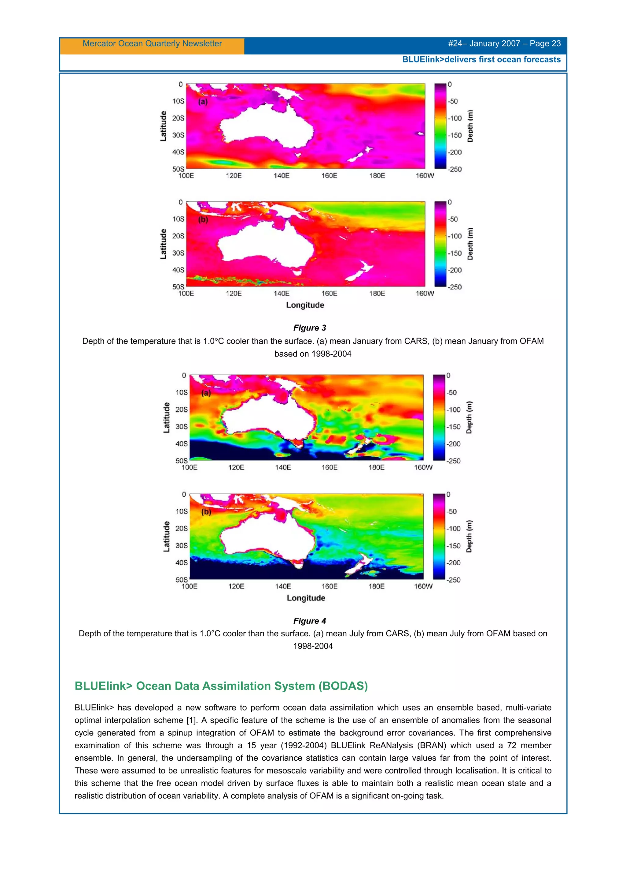 Mercator Ocean Quarterly Newsletter #24– January 2007 – Page 23
BLUElink>delivers first ocean forecasts
Figure 3
Depth of the temperature that is 1.0°C cooler than the surface. (a) mean January from CARS, (b) mean January from OFAM
based on 1998-2004
Figure 4
Depth of the temperature that is 1.0°C cooler than the surface. (a) mean July from CARS, (b) mean July from OFAM based on
1998-2004
BLUElink> Ocean Data Assimilation System (BODAS)
BLUElink> has developed a new software to perform ocean data assimilation which uses an ensemble based, multi-variate
optimal interpolation scheme [1]. A specific feature of the scheme is the use of an ensemble of anomalies from the seasonal
cycle generated from a spinup integration of OFAM to estimate the background error covariances. The first comprehensive
examination of this scheme was through a 15 year (1992-2004) BLUElink ReANalysis (BRAN) which used a 72 member
ensemble. In general, the undersampling of the covariance statistics can contain large values far from the point of interest.
These were assumed to be unrealistic features for mesoscale variability and were controlled through localisation. It is critical to
this scheme that the free ocean model driven by surface fluxes is able to maintain both a realistic mean ocean state and a
realistic distribution of ocean variability. A complete analysis of OFAM is a significant on-going task.
 