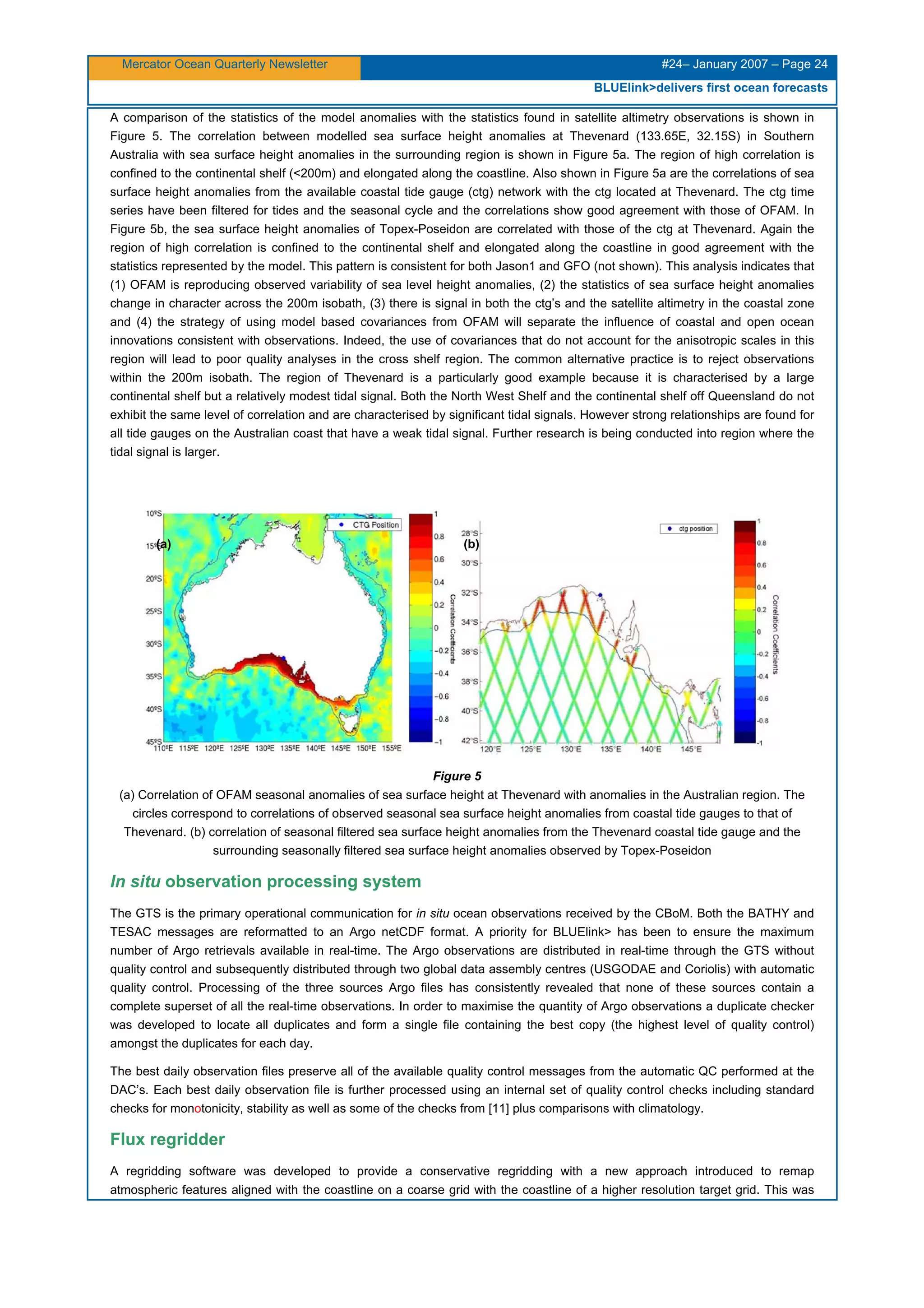 Mercator Ocean Quarterly Newsletter #24– January 2007 – Page 24
BLUElink>delivers first ocean forecasts
A comparison of the statistics of the model anomalies with the statistics found in satellite altimetry observations is shown in
Figure 5. The correlation between modelled sea surface height anomalies at Thevenard (133.65E, 32.15S) in Southern
Australia with sea surface height anomalies in the surrounding region is shown in Figure 5a. The region of high correlation is
confined to the continental shelf (<200m) and elongated along the coastline. Also shown in Figure 5a are the correlations of sea
surface height anomalies from the available coastal tide gauge (ctg) network with the ctg located at Thevenard. The ctg time
series have been filtered for tides and the seasonal cycle and the correlations show good agreement with those of OFAM. In
Figure 5b, the sea surface height anomalies of Topex-Poseidon are correlated with those of the ctg at Thevenard. Again the
region of high correlation is confined to the continental shelf and elongated along the coastline in good agreement with the
statistics represented by the model. This pattern is consistent for both Jason1 and GFO (not shown). This analysis indicates that
(1) OFAM is reproducing observed variability of sea level height anomalies, (2) the statistics of sea surface height anomalies
change in character across the 200m isobath, (3) there is signal in both the ctg’s and the satellite altimetry in the coastal zone
and (4) the strategy of using model based covariances from OFAM will separate the influence of coastal and open ocean
innovations consistent with observations. Indeed, the use of covariances that do not account for the anisotropic scales in this
region will lead to poor quality analyses in the cross shelf region. The common alternative practice is to reject observations
within the 200m isobath. The region of Thevenard is a particularly good example because it is characterised by a large
continental shelf but a relatively modest tidal signal. Both the North West Shelf and the continental shelf off Queensland do not
exhibit the same level of correlation and are characterised by significant tidal signals. However strong relationships are found for
all tide gauges on the Australian coast that have a weak tidal signal. Further research is being conducted into region where the
tidal signal is larger.
Figure 5
(a) Correlation of OFAM seasonal anomalies of sea surface height at Thevenard with anomalies in the Australian region. The
circles correspond to correlations of observed seasonal sea surface height anomalies from coastal tide gauges to that of
Thevenard. (b) correlation of seasonal filtered sea surface height anomalies from the Thevenard coastal tide gauge and the
surrounding seasonally filtered sea surface height anomalies observed by Topex-Poseidon
In situ observation processing system
The GTS is the primary operational communication for in situ ocean observations received by the CBoM. Both the BATHY and
TESAC messages are reformatted to an Argo netCDF format. A priority for BLUElink> has been to ensure the maximum
number of Argo retrievals available in real-time. The Argo observations are distributed in real-time through the GTS without
quality control and subsequently distributed through two global data assembly centres (USGODAE and Coriolis) with automatic
quality control. Processing of the three sources Argo files has consistently revealed that none of these sources contain a
complete superset of all the real-time observations. In order to maximise the quantity of Argo observations a duplicate checker
was developed to locate all duplicates and form a single file containing the best copy (the highest level of quality control)
amongst the duplicates for each day.
The best daily observation files preserve all of the available quality control messages from the automatic QC performed at the
DAC’s. Each best daily observation file is further processed using an internal set of quality control checks including standard
checks for monotonicity, stability as well as some of the checks from [11] plus comparisons with climatology.
Flux regridder
A regridding software was developed to provide a conservative regridding with a new approach introduced to remap
atmospheric features aligned with the coastline on a coarse grid with the coastline of a higher resolution target grid. This was
(a) (b)
 
