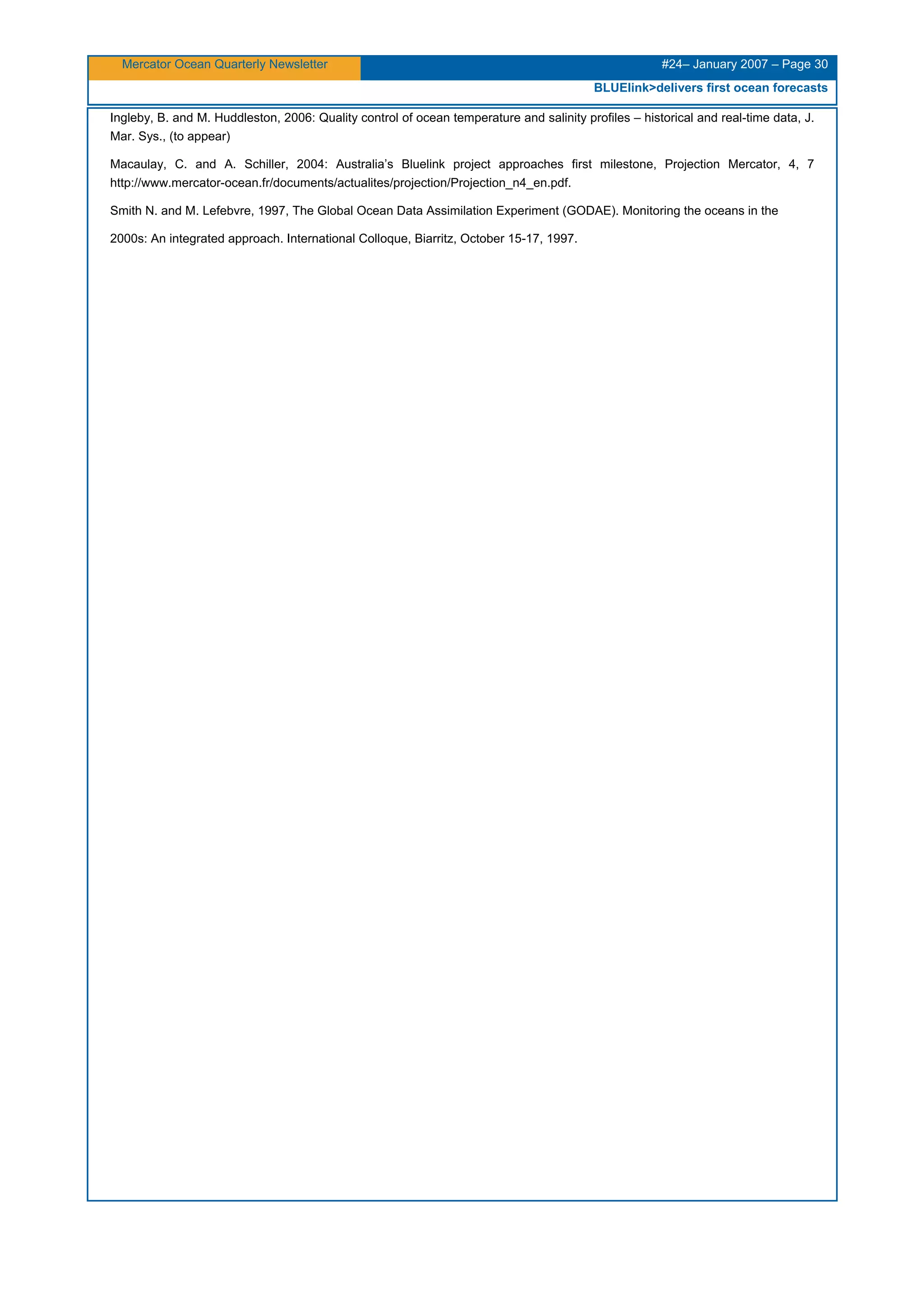 Mercator Ocean Quarterly Newsletter #24– January 2007 – Page 30
BLUElink>delivers first ocean forecasts
Ingleby, B. and M. Huddleston, 2006: Quality control of ocean temperature and salinity profiles – historical and real-time data, J.
Mar. Sys., (to appear)
Macaulay, C. and A. Schiller, 2004: Australia’s Bluelink project approaches first milestone, Projection Mercator, 4, 7
http://www.mercator-ocean.fr/documents/actualites/projection/Projection_n4_en.pdf.
Smith N. and M. Lefebvre, 1997, The Global Ocean Data Assimilation Experiment (GODAE). Monitoring the oceans in the
2000s: An integrated approach. International Colloque, Biarritz, October 15-17, 1997.
 