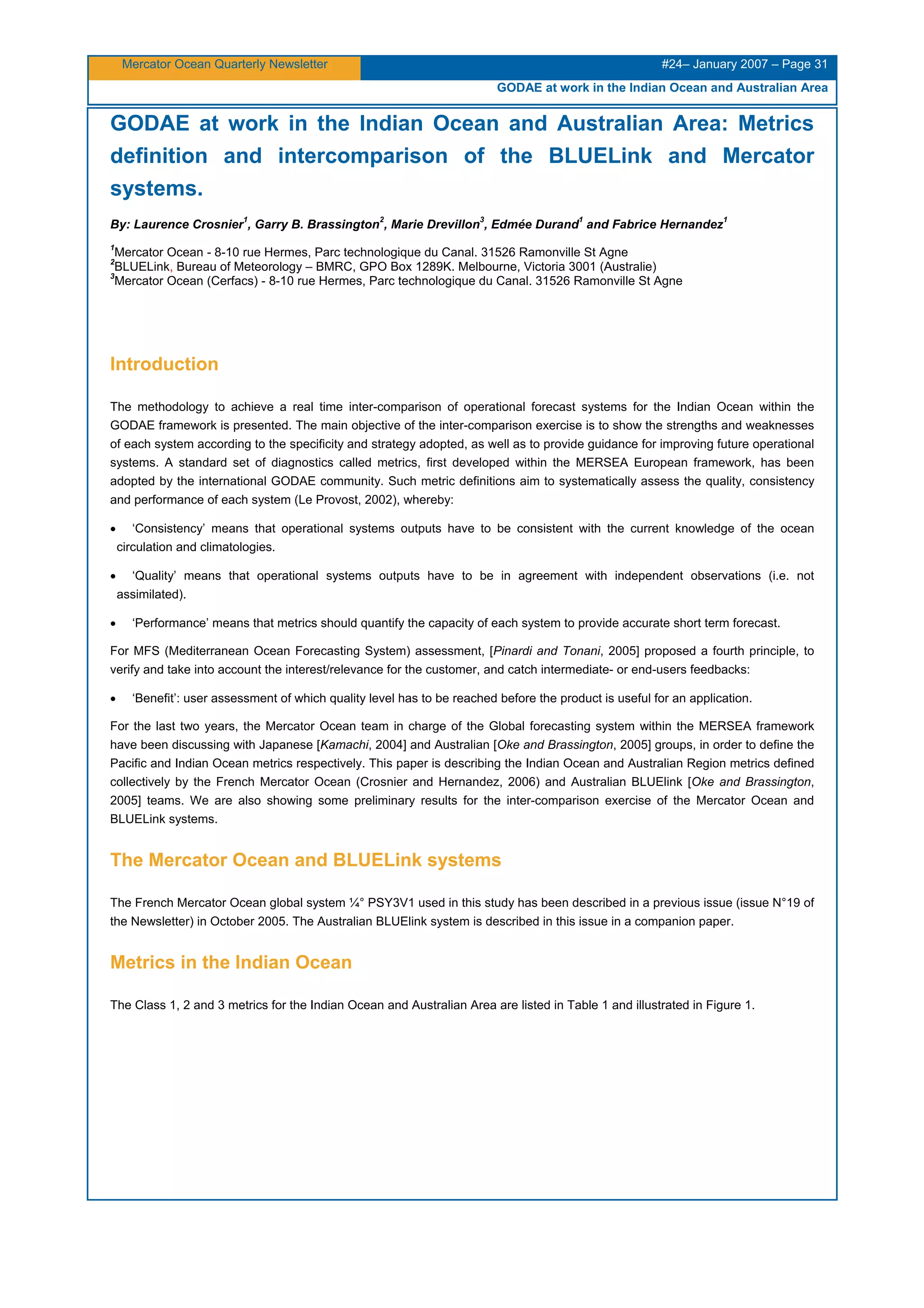 Mercator Ocean Quarterly Newsletter #24– January 2007 – Page 31
GODAE at work in the Indian Ocean and Australian Area
GODAE at work in the Indian Ocean and Australian Area: Metrics
definition and intercomparison of the BLUELink and Mercator
systems.
By: Laurence Crosnier
1
, Garry B. Brassington
2
, Marie Drevillon
3
, Edmée Durand
1
and Fabrice Hernandez
1
1
Mercator Ocean - 8-10 rue Hermes, Parc technologique du Canal. 31526 Ramonville St Agne
2
BLUELink, Bureau of Meteorology – BMRC, GPO Box 1289K. Melbourne, Victoria 3001 (Australie)
3
Mercator Ocean (Cerfacs) - 8-10 rue Hermes, Parc technologique du Canal. 31526 Ramonville St Agne
Introduction
The methodology to achieve a real time inter-comparison of operational forecast systems for the Indian Ocean within the
GODAE framework is presented. The main objective of the inter-comparison exercise is to show the strengths and weaknesses
of each system according to the specificity and strategy adopted, as well as to provide guidance for improving future operational
systems. A standard set of diagnostics called metrics, first developed within the MERSEA European framework, has been
adopted by the international GODAE community. Such metric definitions aim to systematically assess the quality, consistency
and performance of each system (Le Provost, 2002), whereby:
•
•
•
•
‘Consistency’ means that operational systems outputs have to be consistent with the current knowledge of the ocean
circulation and climatologies.
‘Quality’ means that operational systems outputs have to be in agreement with independent observations (i.e. not
assimilated).
‘Performance’ means that metrics should quantify the capacity of each system to provide accurate short term forecast.
For MFS (Mediterranean Ocean Forecasting System) assessment, [Pinardi and Tonani, 2005] proposed a fourth principle, to
verify and take into account the interest/relevance for the customer, and catch intermediate- or end-users feedbacks:
‘Benefit’: user assessment of which quality level has to be reached before the product is useful for an application.
For the last two years, the Mercator Ocean team in charge of the Global forecasting system within the MERSEA framework
have been discussing with Japanese [Kamachi, 2004] and Australian [Oke and Brassington, 2005] groups, in order to define the
Pacific and Indian Ocean metrics respectively. This paper is describing the Indian Ocean and Australian Region metrics defined
collectively by the French Mercator Ocean (Crosnier and Hernandez, 2006) and Australian BLUElink [Oke and Brassington,
2005] teams. We are also showing some preliminary results for the inter-comparison exercise of the Mercator Ocean and
BLUELink systems.
The Mercator Ocean and BLUELink systems
The French Mercator Ocean global system ¼° PSY3V1 used in this study has been described in a previous issue (issue N°19 of
the Newsletter) in October 2005. The Australian BLUElink system is described in this issue in a companion paper.
Metrics in the Indian Ocean
The Class 1, 2 and 3 metrics for the Indian Ocean and Australian Area are listed in Table 1 and illustrated in Figure 1.
 