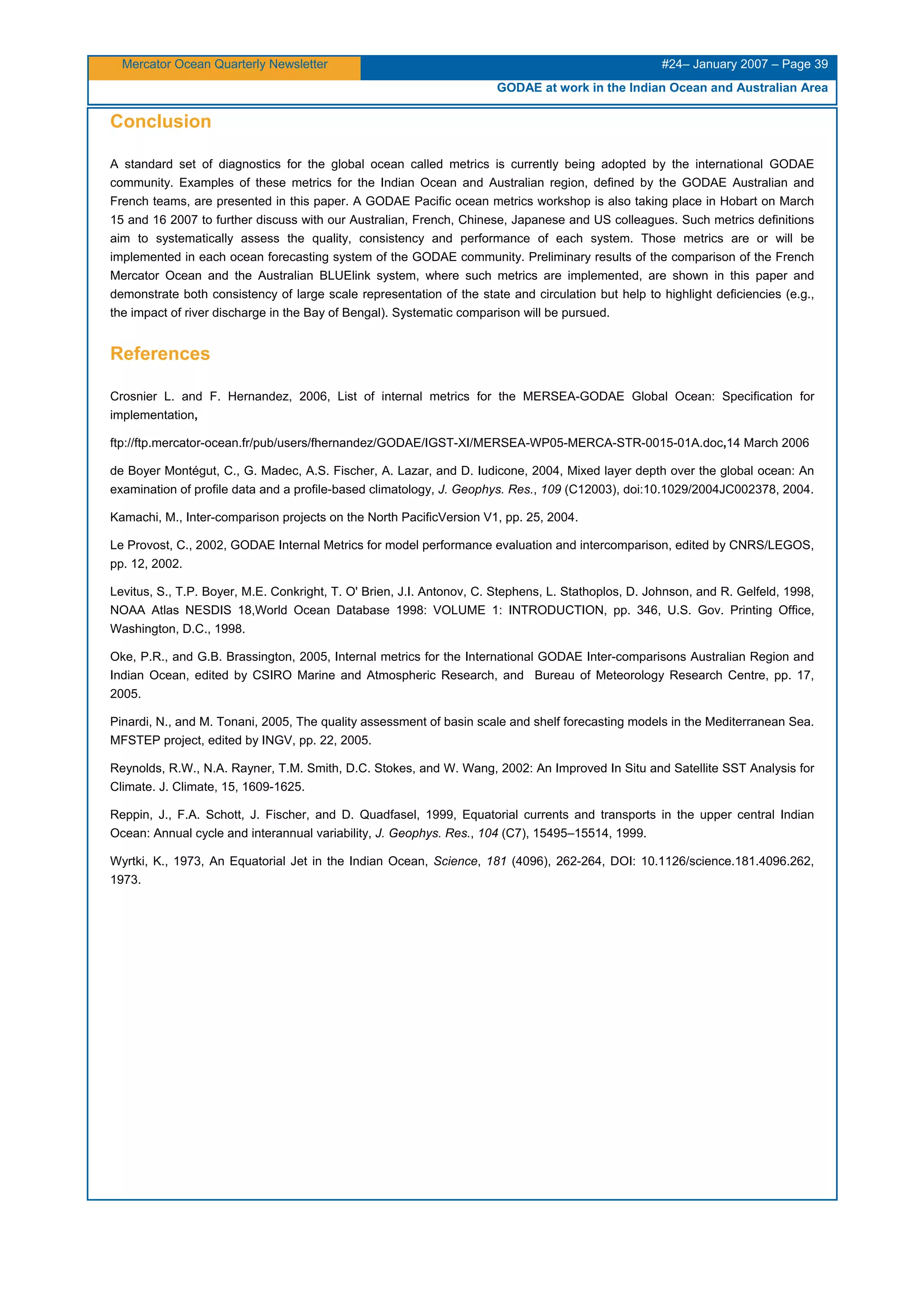 Mercator Ocean Quarterly Newsletter #24– January 2007 – Page 39
GODAE at work in the Indian Ocean and Australian Area
Conclusion
A standard set of diagnostics for the global ocean called metrics is currently being adopted by the international GODAE
community. Examples of these metrics for the Indian Ocean and Australian region, defined by the GODAE Australian and
French teams, are presented in this paper. A GODAE Pacific ocean metrics workshop is also taking place in Hobart on March
15 and 16 2007 to further discuss with our Australian, French, Chinese, Japanese and US colleagues. Such metrics definitions
aim to systematically assess the quality, consistency and performance of each system. Those metrics are or will be
implemented in each ocean forecasting system of the GODAE community. Preliminary results of the comparison of the French
Mercator Ocean and the Australian BLUElink system, where such metrics are implemented, are shown in this paper and
demonstrate both consistency of large scale representation of the state and circulation but help to highlight deficiencies (e.g.,
the impact of river discharge in the Bay of Bengal). Systematic comparison will be pursued.
References
Crosnier L. and F. Hernandez, 2006, List of internal metrics for the MERSEA-GODAE Global Ocean: Specification for
implementation,
ftp://ftp.mercator-ocean.fr/pub/users/fhernandez/GODAE/IGST-XI/MERSEA-WP05-MERCA-STR-0015-01A.doc,14 March 2006
de Boyer Montégut, C., G. Madec, A.S. Fischer, A. Lazar, and D. Iudicone, 2004, Mixed layer depth over the global ocean: An
examination of profile data and a profile-based climatology, J. Geophys. Res., 109 (C12003), doi:10.1029/2004JC002378, 2004.
Kamachi, M., Inter-comparison projects on the North PacificVersion V1, pp. 25, 2004.
Le Provost, C., 2002, GODAE Internal Metrics for model performance evaluation and intercomparison, edited by CNRS/LEGOS,
pp. 12, 2002.
Levitus, S., T.P. Boyer, M.E. Conkright, T. O' Brien, J.I. Antonov, C. Stephens, L. Stathoplos, D. Johnson, and R. Gelfeld, 1998,
NOAA Atlas NESDIS 18,World Ocean Database 1998: VOLUME 1: INTRODUCTION, pp. 346, U.S. Gov. Printing Office,
Washington, D.C., 1998.
Oke, P.R., and G.B. Brassington, 2005, Internal metrics for the International GODAE Inter-comparisons Australian Region and
Indian Ocean, edited by CSIRO Marine and Atmospheric Research, and Bureau of Meteorology Research Centre, pp. 17,
2005.
Pinardi, N., and M. Tonani, 2005, The quality assessment of basin scale and shelf forecasting models in the Mediterranean Sea.
MFSTEP project, edited by INGV, pp. 22, 2005.
Reynolds, R.W., N.A. Rayner, T.M. Smith, D.C. Stokes, and W. Wang, 2002: An Improved In Situ and Satellite SST Analysis for
Climate. J. Climate, 15, 1609-1625.
Reppin, J., F.A. Schott, J. Fischer, and D. Quadfasel, 1999, Equatorial currents and transports in the upper central Indian
Ocean: Annual cycle and interannual variability, J. Geophys. Res., 104 (C7), 15495–15514, 1999.
Wyrtki, K., 1973, An Equatorial Jet in the Indian Ocean, Science, 181 (4096), 262-264, DOI: 10.1126/science.181.4096.262,
1973.
 