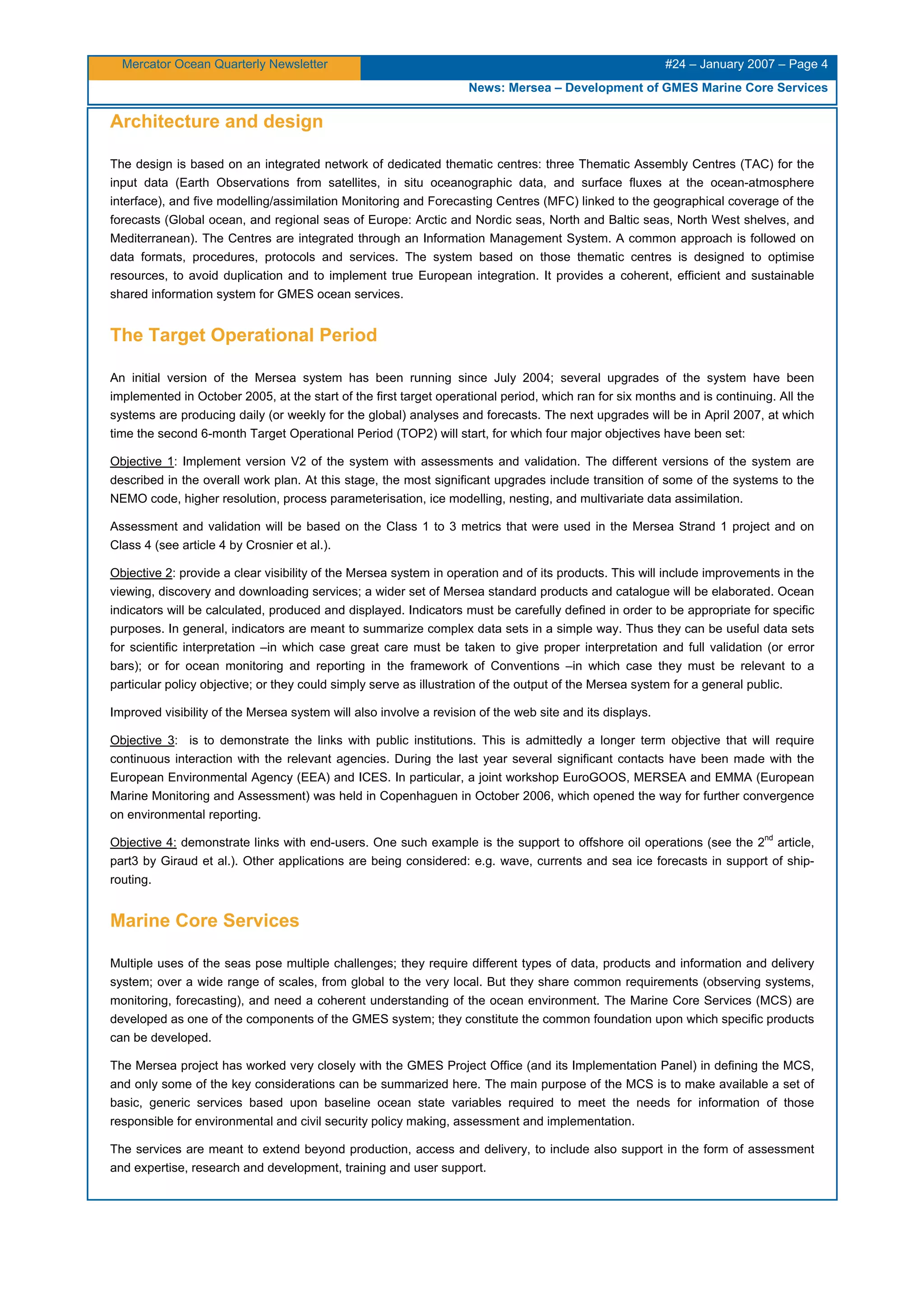 Mercator Ocean Quarterly Newsletter #24 – January 2007 – Page 4
News: Mersea – Development of GMES Marine Core Services
Architecture and design
The design is based on an integrated network of dedicated thematic centres: three Thematic Assembly Centres (TAC) for the
input data (Earth Observations from satellites, in situ oceanographic data, and surface fluxes at the ocean-atmosphere
interface), and five modelling/assimilation Monitoring and Forecasting Centres (MFC) linked to the geographical coverage of the
forecasts (Global ocean, and regional seas of Europe: Arctic and Nordic seas, North and Baltic seas, North West shelves, and
Mediterranean). The Centres are integrated through an Information Management System. A common approach is followed on
data formats, procedures, protocols and services. The system based on those thematic centres is designed to optimise
resources, to avoid duplication and to implement true European integration. It provides a coherent, efficient and sustainable
shared information system for GMES ocean services.
The Target Operational Period
An initial version of the Mersea system has been running since July 2004; several upgrades of the system have been
implemented in October 2005, at the start of the first target operational period, which ran for six months and is continuing. All the
systems are producing daily (or weekly for the global) analyses and forecasts. The next upgrades will be in April 2007, at which
time the second 6-month Target Operational Period (TOP2) will start, for which four major objectives have been set:
Objective 1: Implement version V2 of the system with assessments and validation. The different versions of the system are
described in the overall work plan. At this stage, the most significant upgrades include transition of some of the systems to the
NEMO code, higher resolution, process parameterisation, ice modelling, nesting, and multivariate data assimilation.
Assessment and validation will be based on the Class 1 to 3 metrics that were used in the Mersea Strand 1 project and on
Class 4 (see article 4 by Crosnier et al.).
Objective 2: provide a clear visibility of the Mersea system in operation and of its products. This will include improvements in the
viewing, discovery and downloading services; a wider set of Mersea standard products and catalogue will be elaborated. Ocean
indicators will be calculated, produced and displayed. Indicators must be carefully defined in order to be appropriate for specific
purposes. In general, indicators are meant to summarize complex data sets in a simple way. Thus they can be useful data sets
for scientific interpretation –in which case great care must be taken to give proper interpretation and full validation (or error
bars); or for ocean monitoring and reporting in the framework of Conventions –in which case they must be relevant to a
particular policy objective; or they could simply serve as illustration of the output of the Mersea system for a general public.
Improved visibility of the Mersea system will also involve a revision of the web site and its displays.
Objective 3: is to demonstrate the links with public institutions. This is admittedly a longer term objective that will require
continuous interaction with the relevant agencies. During the last year several significant contacts have been made with the
European Environmental Agency (EEA) and ICES. In particular, a joint workshop EuroGOOS, MERSEA and EMMA (European
Marine Monitoring and Assessment) was held in Copenhaguen in October 2006, which opened the way for further convergence
on environmental reporting.
Objective 4: demonstrate links with end-users. One such example is the support to offshore oil operations (see the 2
nd
article,
part3 by Giraud et al.). Other applications are being considered: e.g. wave, currents and sea ice forecasts in support of ship-
routing.
Marine Core Services
Multiple uses of the seas pose multiple challenges; they require different types of data, products and information and delivery
system; over a wide range of scales, from global to the very local. But they share common requirements (observing systems,
monitoring, forecasting), and need a coherent understanding of the ocean environment. The Marine Core Services (MCS) are
developed as one of the components of the GMES system; they constitute the common foundation upon which specific products
can be developed.
The Mersea project has worked very closely with the GMES Project Office (and its Implementation Panel) in defining the MCS,
and only some of the key considerations can be summarized here. The main purpose of the MCS is to make available a set of
basic, generic services based upon baseline ocean state variables required to meet the needs for information of those
responsible for environmental and civil security policy making, assessment and implementation.
The services are meant to extend beyond production, access and delivery, to include also support in the form of assessment
and expertise, research and development, training and user support.
 